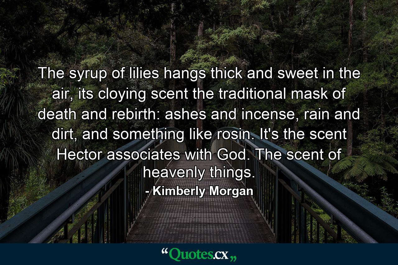 The syrup of lilies hangs thick and sweet in the air, its cloying scent the traditional mask of death and rebirth: ashes and incense, rain and dirt, and something like rosin. It's the scent Hector associates with God. The scent of heavenly things. - Quote by Kimberly Morgan