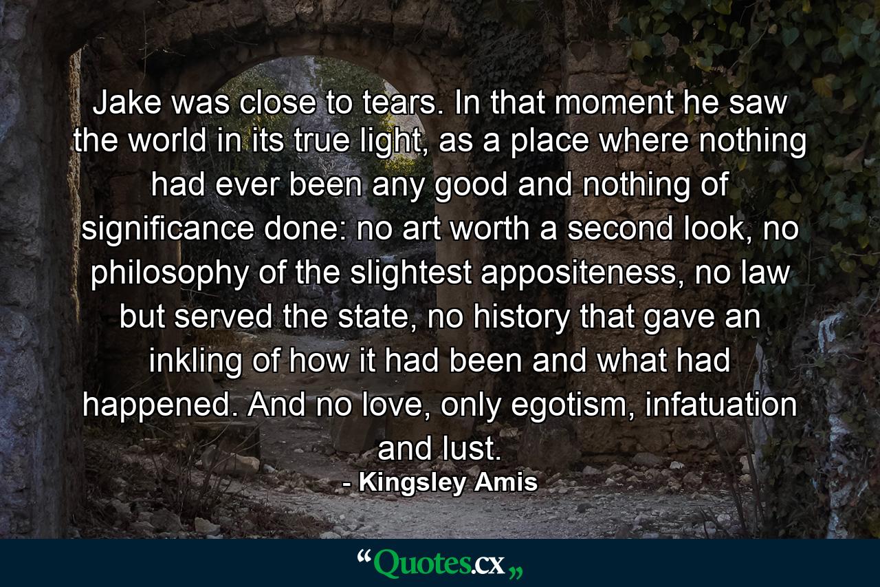 Jake was close to tears. In that moment he saw the world in its true light, as a place where nothing had ever been any good and nothing of significance done: no art worth a second look, no philosophy of the slightest appositeness, no law but served the state, no history that gave an inkling of how it had been and what had happened. And no love, only egotism, infatuation and lust. - Quote by Kingsley Amis