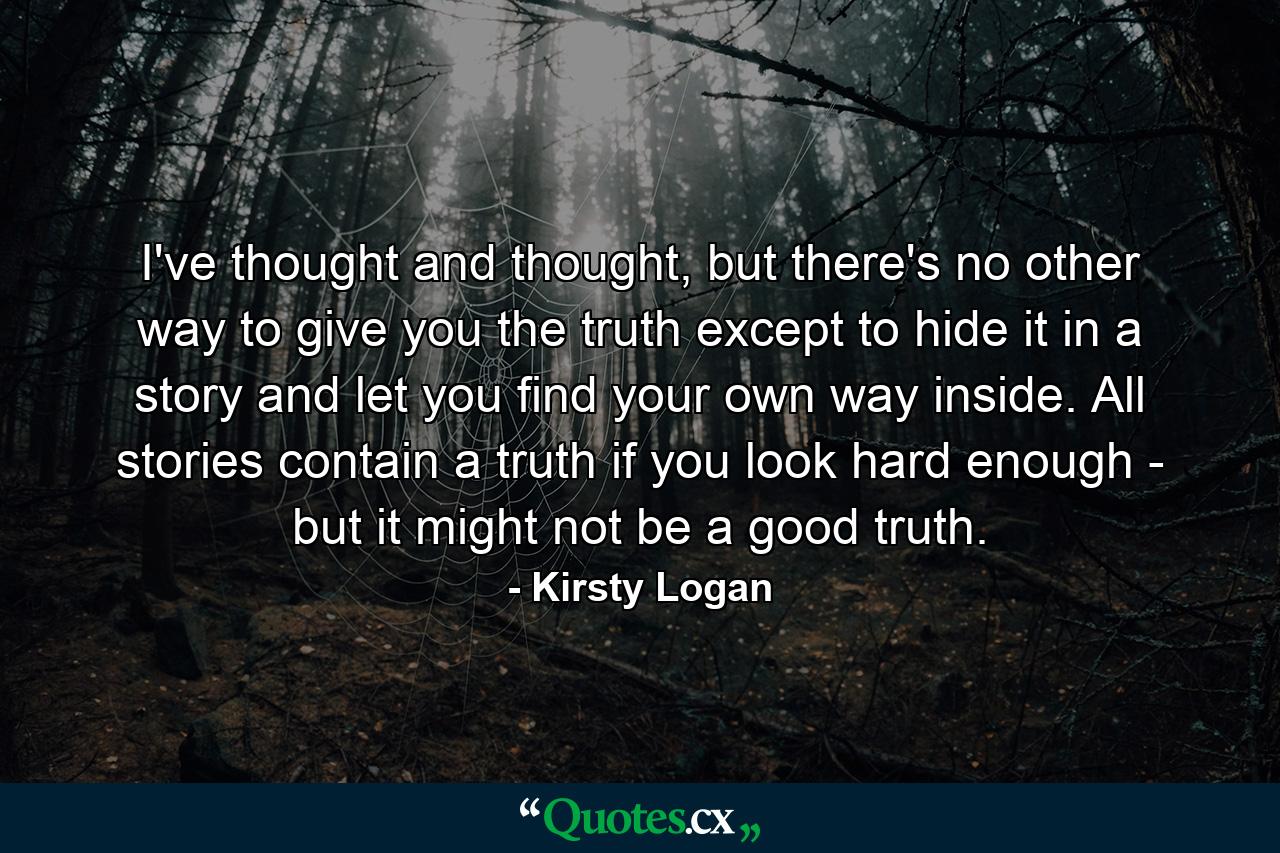 I've thought and thought, but there's no other way to give you the truth except to hide it in a story and let you find your own way inside. All stories contain a truth if you look hard enough - but it might not be a good truth. - Quote by Kirsty Logan