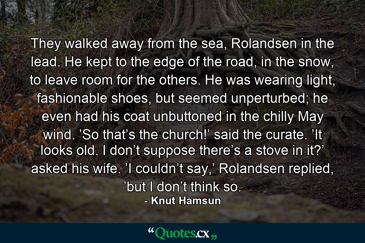 They walked away from the sea, Rolandsen in the lead. He kept to the edge of the road, in the snow, to leave room for the others. He was wearing light, fashionable shoes, but seemed unperturbed; he even had his coat unbuttoned in the chilly May wind. ’So that’s the church!’ said the curate. ’It looks old. I don’t suppose there’s a stove in it?’ asked his wife. ’I couldn’t say,’ Rolandsen replied, ’but I don’t think so. - Quote by Knut Hamsun