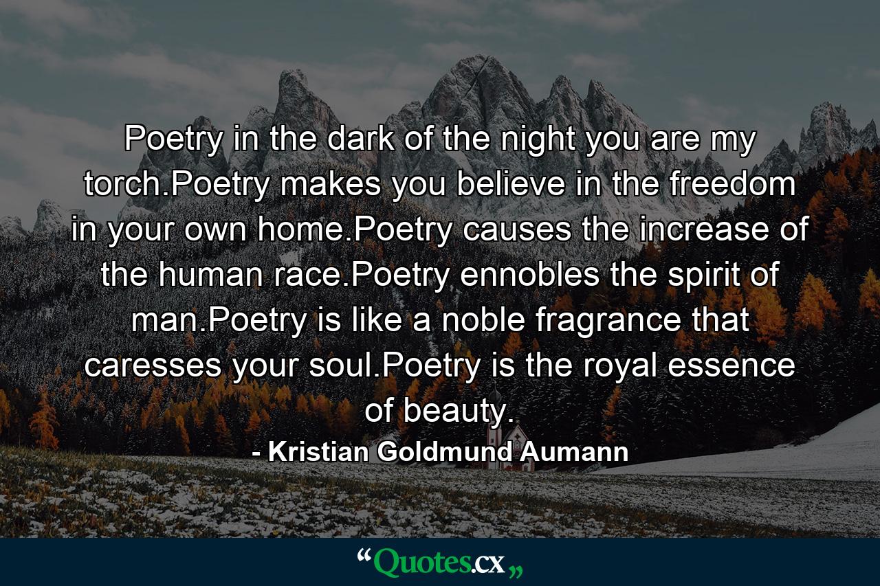 Poetry in the dark of the night you are my torch.Poetry makes you believe in the freedom in your own home.Poetry causes the increase of the human race.Poetry ennobles the spirit of man.Poetry is like a noble fragrance that caresses your soul.Poetry is the royal essence of beauty. - Quote by Kristian Goldmund Aumann