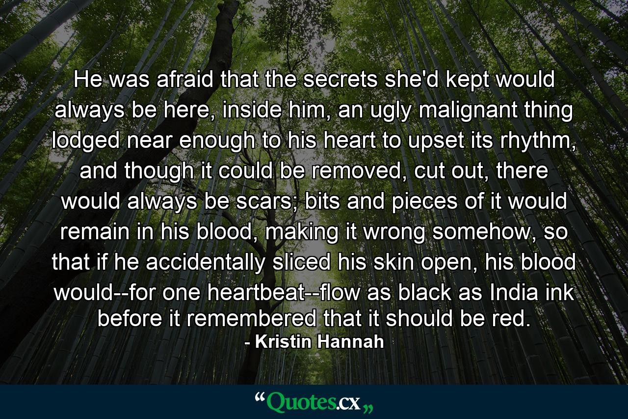 He was afraid that the secrets she'd kept would always be here, inside him, an ugly malignant thing lodged near enough to his heart to upset its rhythm, and though it could be removed, cut out, there would always be scars; bits and pieces of it would remain in his blood, making it wrong somehow, so that if he accidentally sliced his skin open, his blood would--for one heartbeat--flow as black as India ink before it remembered that it should be red. - Quote by Kristin Hannah