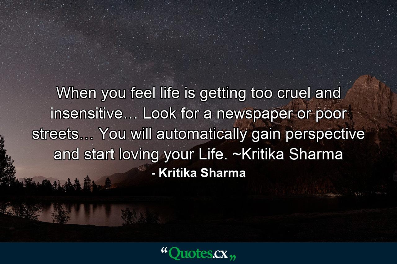 When you feel life is getting too cruel and insensitive… Look for a newspaper or poor streets… You will automatically gain perspective and start loving your Life. ~Kritika Sharma - Quote by Kritika Sharma