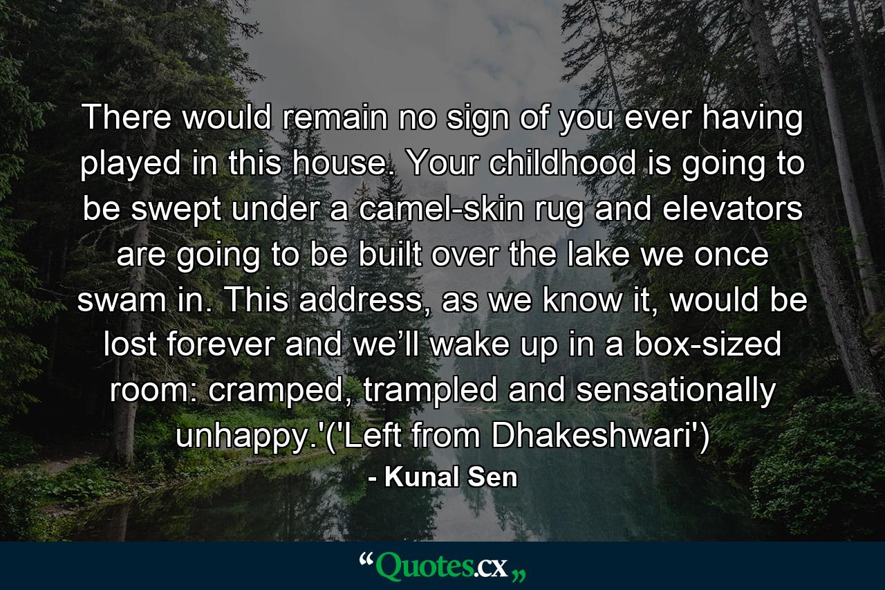 There would remain no sign of you ever having played in this house. Your childhood is going to be swept under a camel-skin rug and elevators are going to be built over the lake we once swam in. This address, as we know it, would be lost forever and we’ll wake up in a box-sized room: cramped, trampled and sensationally unhappy.'('Left from Dhakeshwari') - Quote by Kunal Sen