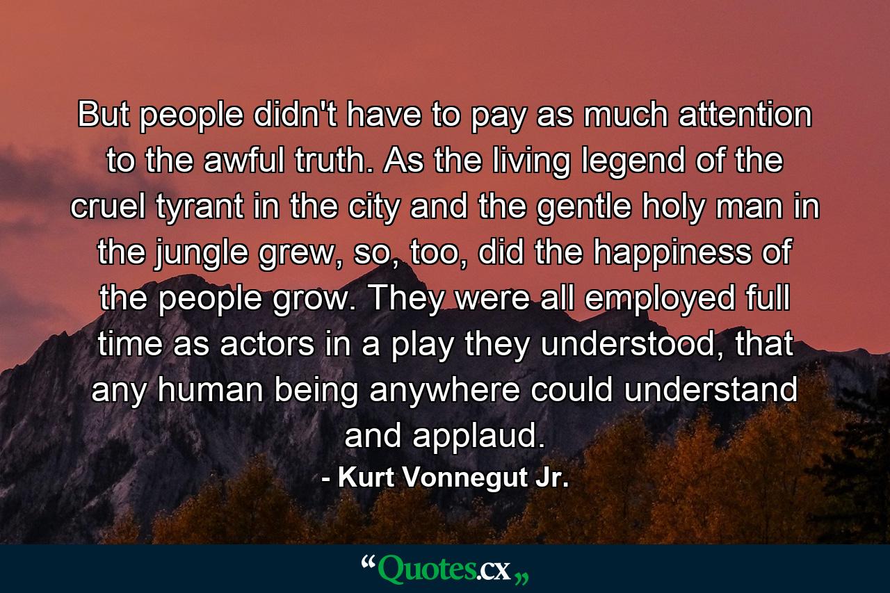 But people didn't have to pay as much attention to the awful truth. As the living legend of the cruel tyrant in the city and the gentle holy man in the jungle grew, so, too, did the happiness of the people grow. They were all employed full time as actors in a play they understood, that any human being anywhere could understand and applaud. - Quote by Kurt Vonnegut Jr.