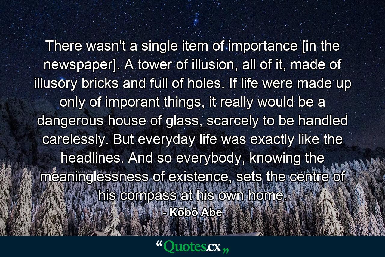 There wasn't a single item of importance [in the newspaper]. A tower of illusion, all of it, made of illusory bricks and full of holes. If life were made up only of imporant things, it really would be a dangerous house of glass, scarcely to be handled carelessly. But everyday life was exactly like the headlines. And so everybody, knowing the meaninglessness of existence, sets the centre of his compass at his own home. - Quote by Kōbō Abe