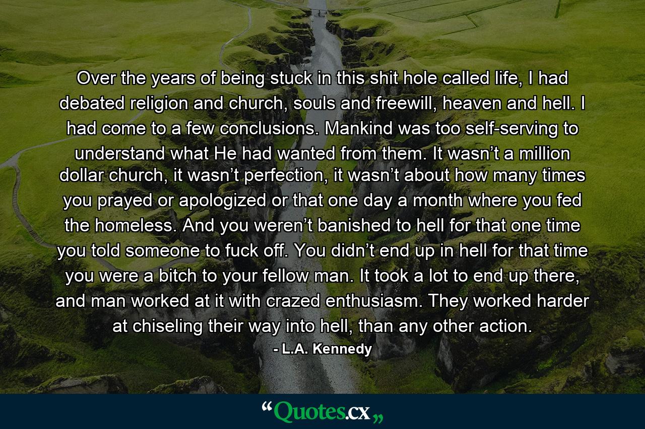 Over the years of being stuck in this shit hole called life, I had debated religion and church, souls and freewill, heaven and hell. I had come to a few conclusions. Mankind was too self-serving to understand what He had wanted from them. It wasn’t a million dollar church, it wasn’t perfection, it wasn’t about how many times you prayed or apologized or that one day a month where you fed the homeless. And you weren’t banished to hell for that one time you told someone to fuck off. You didn’t end up in hell for that time you were a bitch to your fellow man. It took a lot to end up there, and man worked at it with crazed enthusiasm. They worked harder at chiseling their way into hell, than any other action. - Quote by L.A. Kennedy