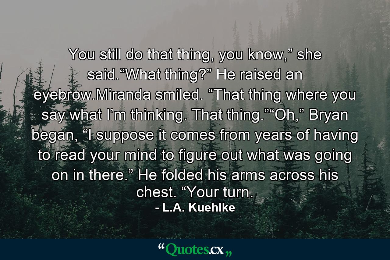 You still do that thing, you know,” she said.“What thing?” He raised an eyebrow.Miranda smiled. “That thing where you say what I’m thinking. That thing.”“Oh,” Bryan began, “I suppose it comes from years of having to read your mind to figure out what was going on in there.” He folded his arms across his chest. “Your turn. - Quote by L.A. Kuehlke