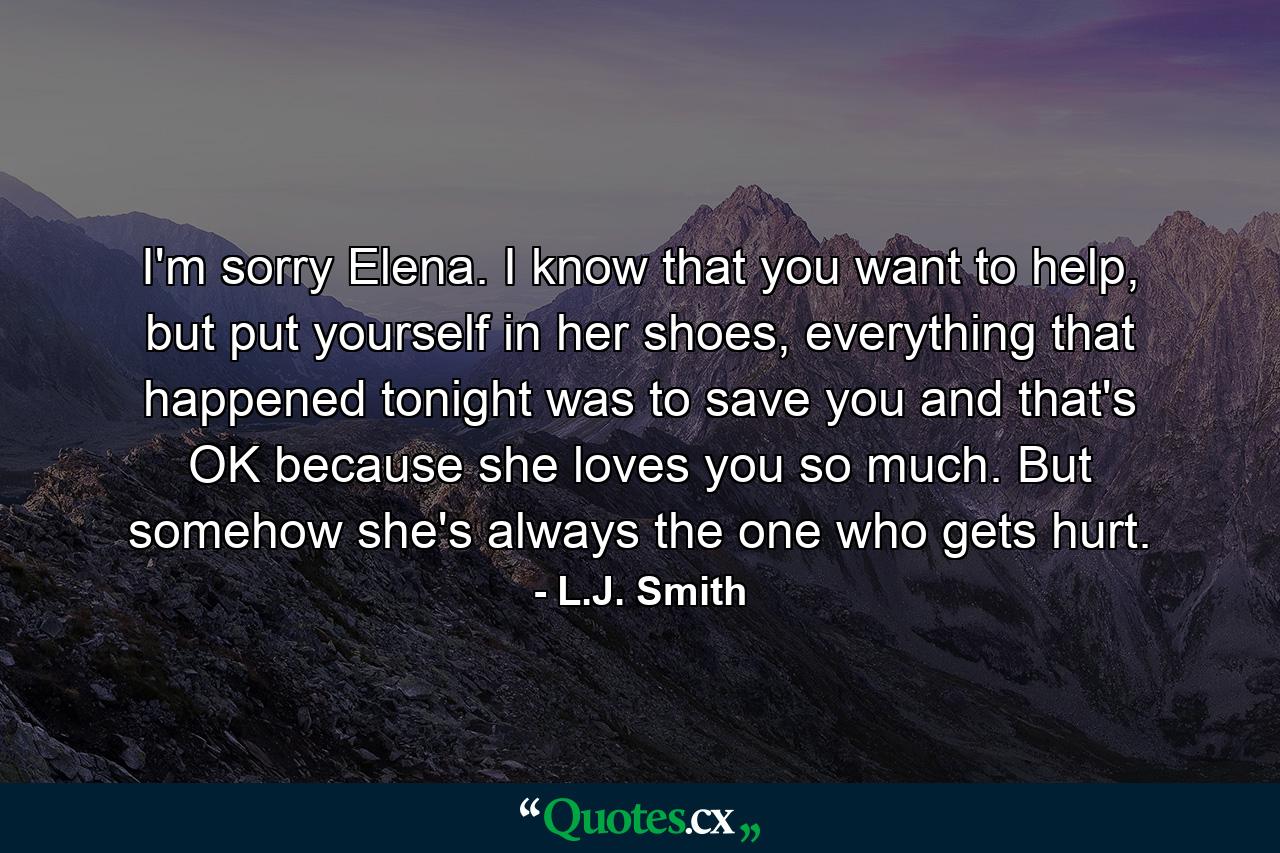 I'm sorry Elena. I know that you want to help, but put yourself in her shoes, everything that happened tonight was to save you and that's OK because she loves you so much. But somehow she's always the one who gets hurt. - Quote by L.J. Smith