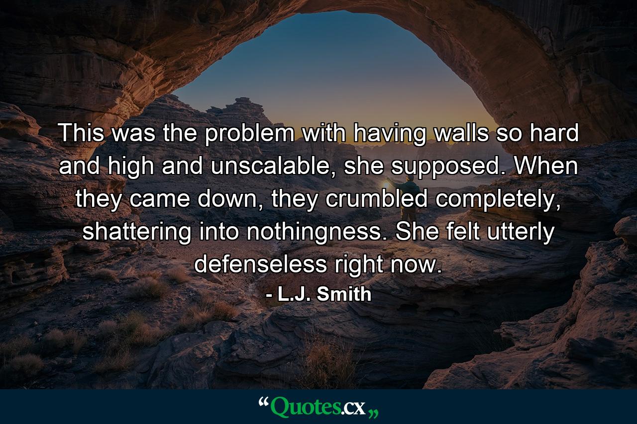 This was the problem with having walls so hard and high and unscalable, she supposed. When they came down, they crumbled completely, shattering into nothingness. She felt utterly defenseless right now. - Quote by L.J. Smith