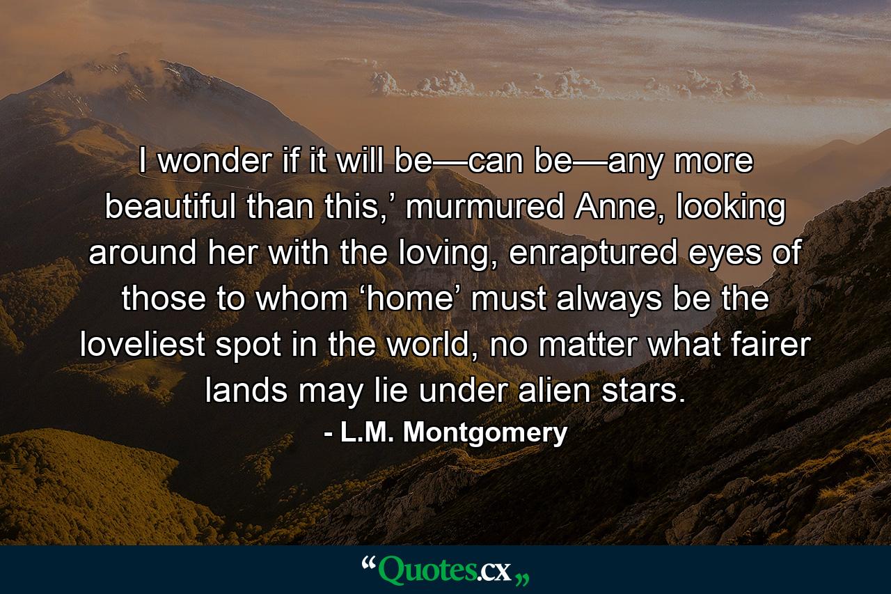 I wonder if it will be—can be—any more beautiful than this,’ murmured Anne, looking around her with the loving, enraptured eyes of those to whom ‘home’ must always be the loveliest spot in the world, no matter what fairer lands may lie under alien stars. - Quote by L.M. Montgomery