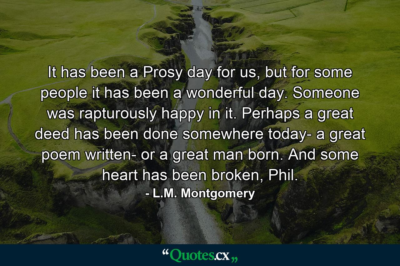 It has been a Prosy day for us, but for some people it has been a wonderful day. Someone was rapturously happy in it. Perhaps a great deed has been done somewhere today- a great poem written- or a great man born. And some heart has been broken, Phil. - Quote by L.M. Montgomery