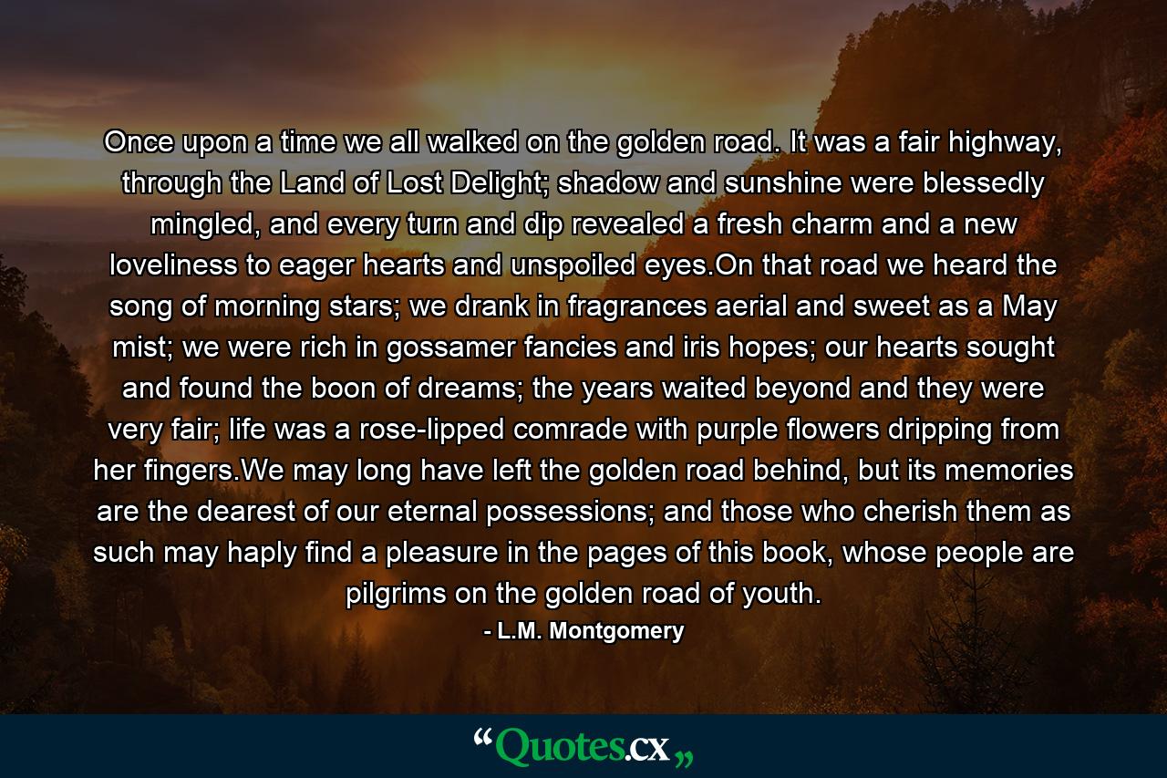 Once upon a time we all walked on the golden road. It was a fair highway, through the Land of Lost Delight; shadow and sunshine were blessedly mingled, and every turn and dip revealed a fresh charm and a new loveliness to eager hearts and unspoiled eyes.On that road we heard the song of morning stars; we drank in fragrances aerial and sweet as a May mist; we were rich in gossamer fancies and iris hopes; our hearts sought and found the boon of dreams; the years waited beyond and they were very fair; life was a rose-lipped comrade with purple flowers dripping from her fingers.We may long have left the golden road behind, but its memories are the dearest of our eternal possessions; and those who cherish them as such may haply find a pleasure in the pages of this book, whose people are pilgrims on the golden road of youth. - Quote by L.M. Montgomery