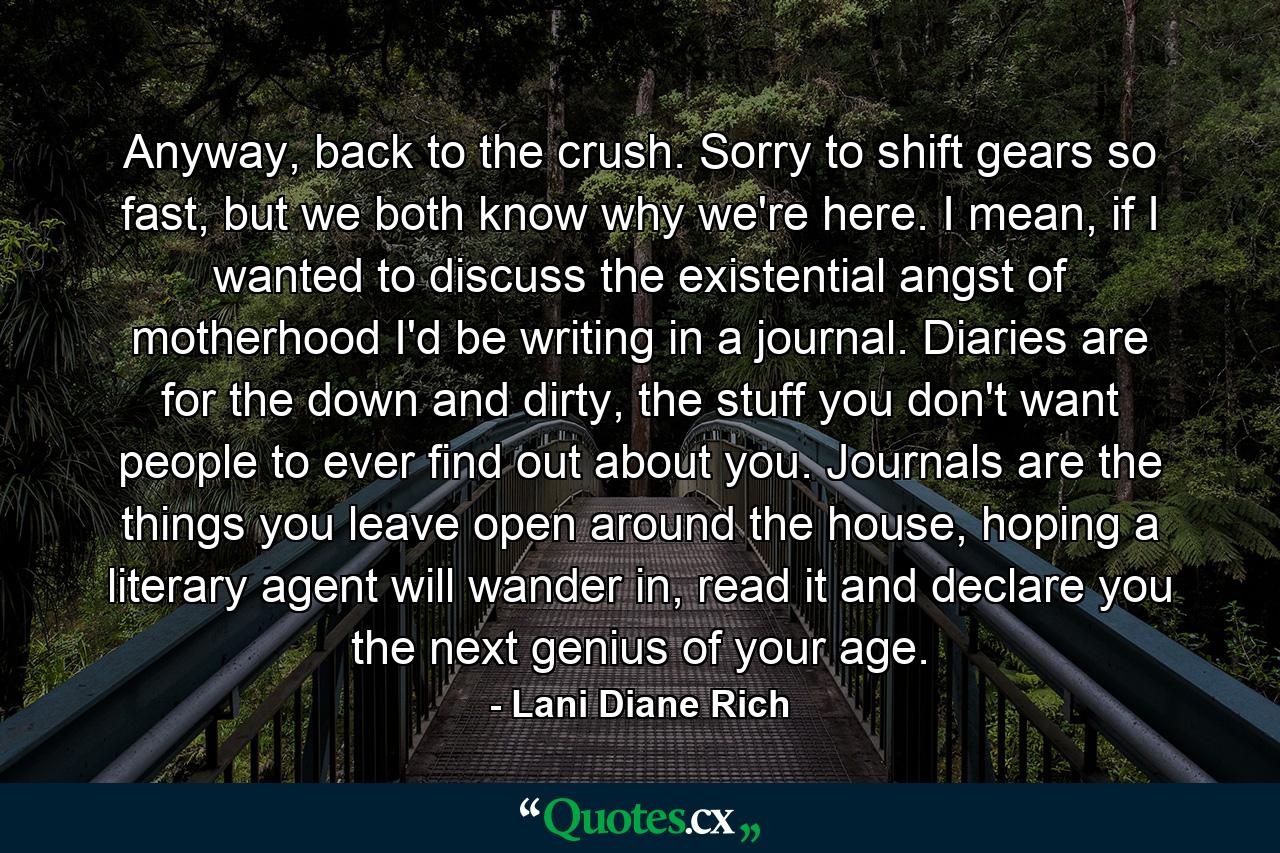 Anyway, back to the crush. Sorry to shift gears so fast, but we both know why we're here. I mean, if I wanted to discuss the existential angst of motherhood I'd be writing in a journal. Diaries are for the down and dirty, the stuff you don't want people to ever find out about you. Journals are the things you leave open around the house, hoping a literary agent will wander in, read it and declare you the next genius of your age. - Quote by Lani Diane Rich