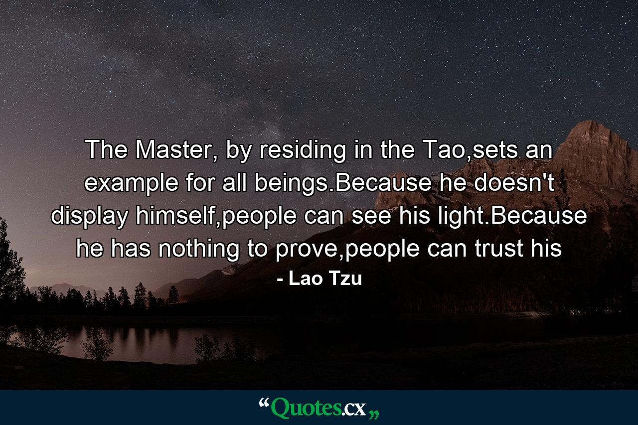 The Master, by residing in the Tao,sets an example for all beings.Because he doesn't display himself,people can see his light.Because he has nothing to prove,people can trust his - Quote by Lao Tzu