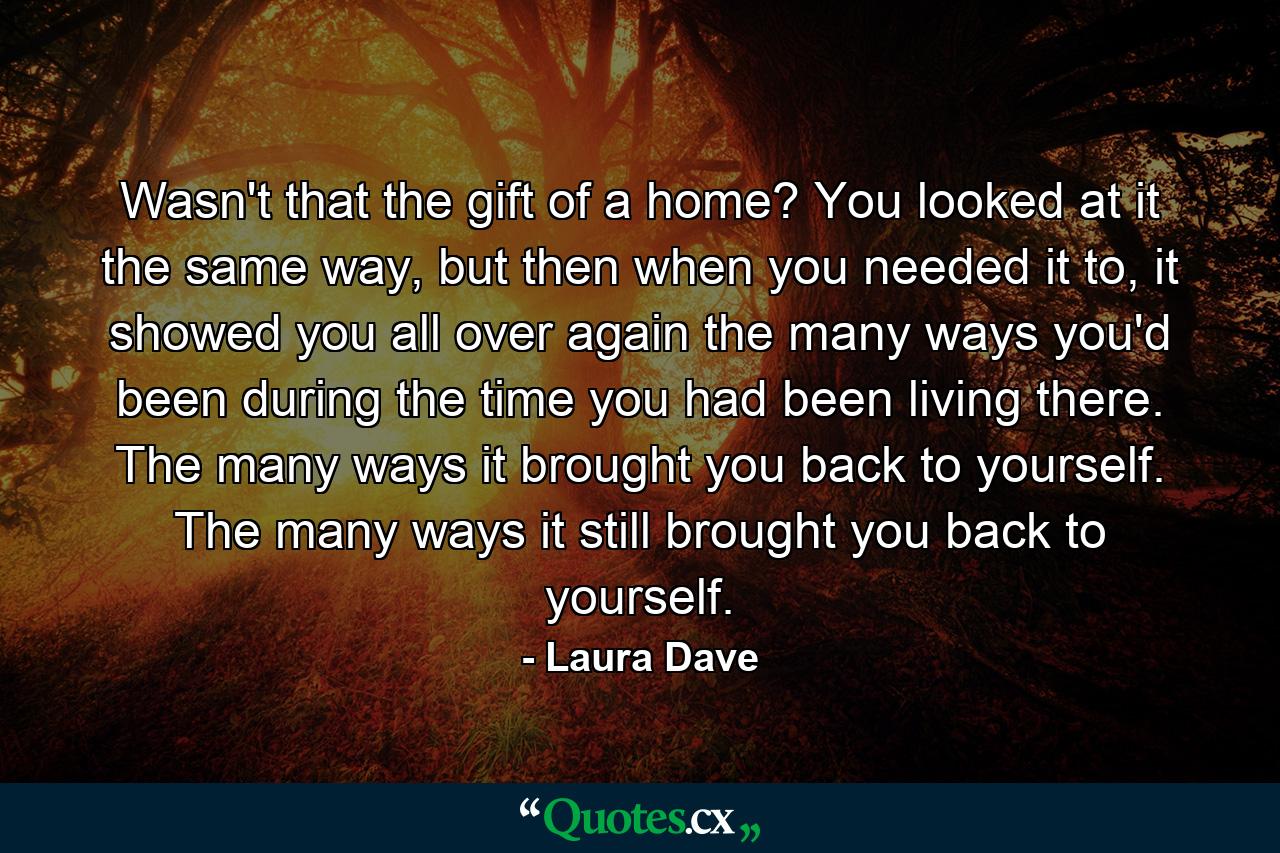 Wasn't that the gift of a home? You looked at it the same way, but then when you needed it to, it showed you all over again the many ways you'd been during the time you had been living there. The many ways it brought you back to yourself. The many ways it still brought you back to yourself. - Quote by Laura Dave