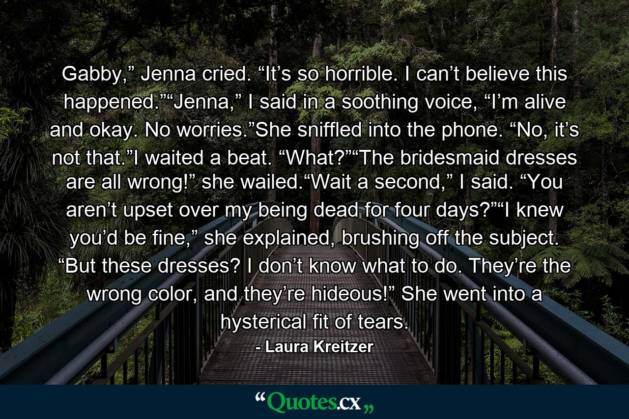 Gabby,” Jenna cried. “It’s so horrible. I can’t believe this happened.”“Jenna,” I said in a soothing voice, “I’m alive and okay. No worries.”She sniffled into the phone. “No, it’s not that.”I waited a beat. “What?”“The bridesmaid dresses are all wrong!” she wailed.“Wait a second,” I said. “You aren’t upset over my being dead for four days?”“I knew you’d be fine,” she explained, brushing off the subject. “But these dresses? I don’t know what to do. They’re the wrong color, and they’re hideous!” She went into a hysterical fit of tears. - Quote by Laura Kreitzer