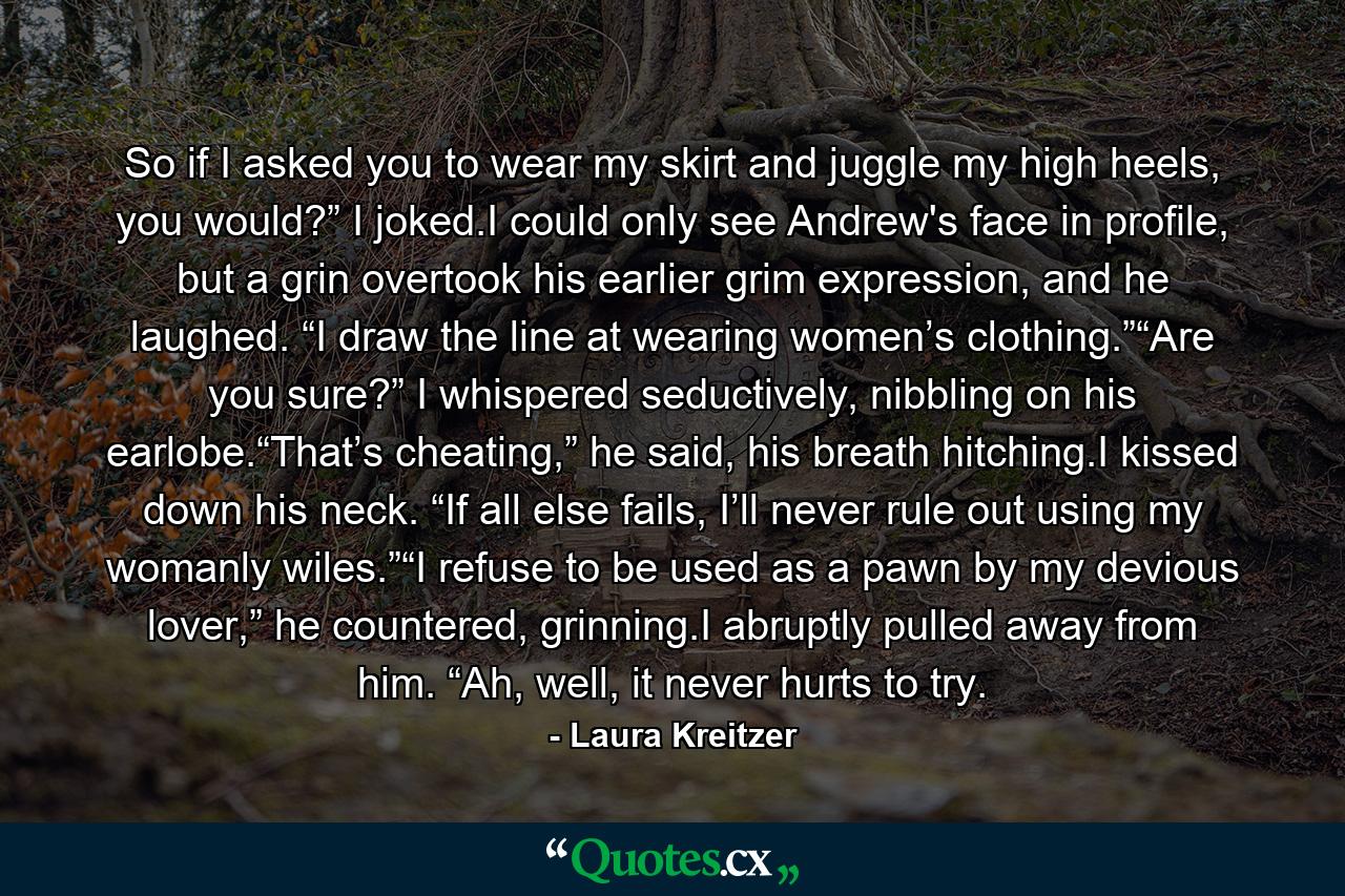 So if I asked you to wear my skirt and juggle my high heels, you would?” I joked.I could only see Andrew's face in profile, but a grin overtook his earlier grim expression, and he laughed. “I draw the line at wearing women’s clothing.”“Are you sure?” I whispered seductively, nibbling on his earlobe.“That’s cheating,” he said, his breath hitching.I kissed down his neck. “If all else fails, I’ll never rule out using my womanly wiles.”“I refuse to be used as a pawn by my devious lover,” he countered, grinning.I abruptly pulled away from him. “Ah, well, it never hurts to try. - Quote by Laura Kreitzer