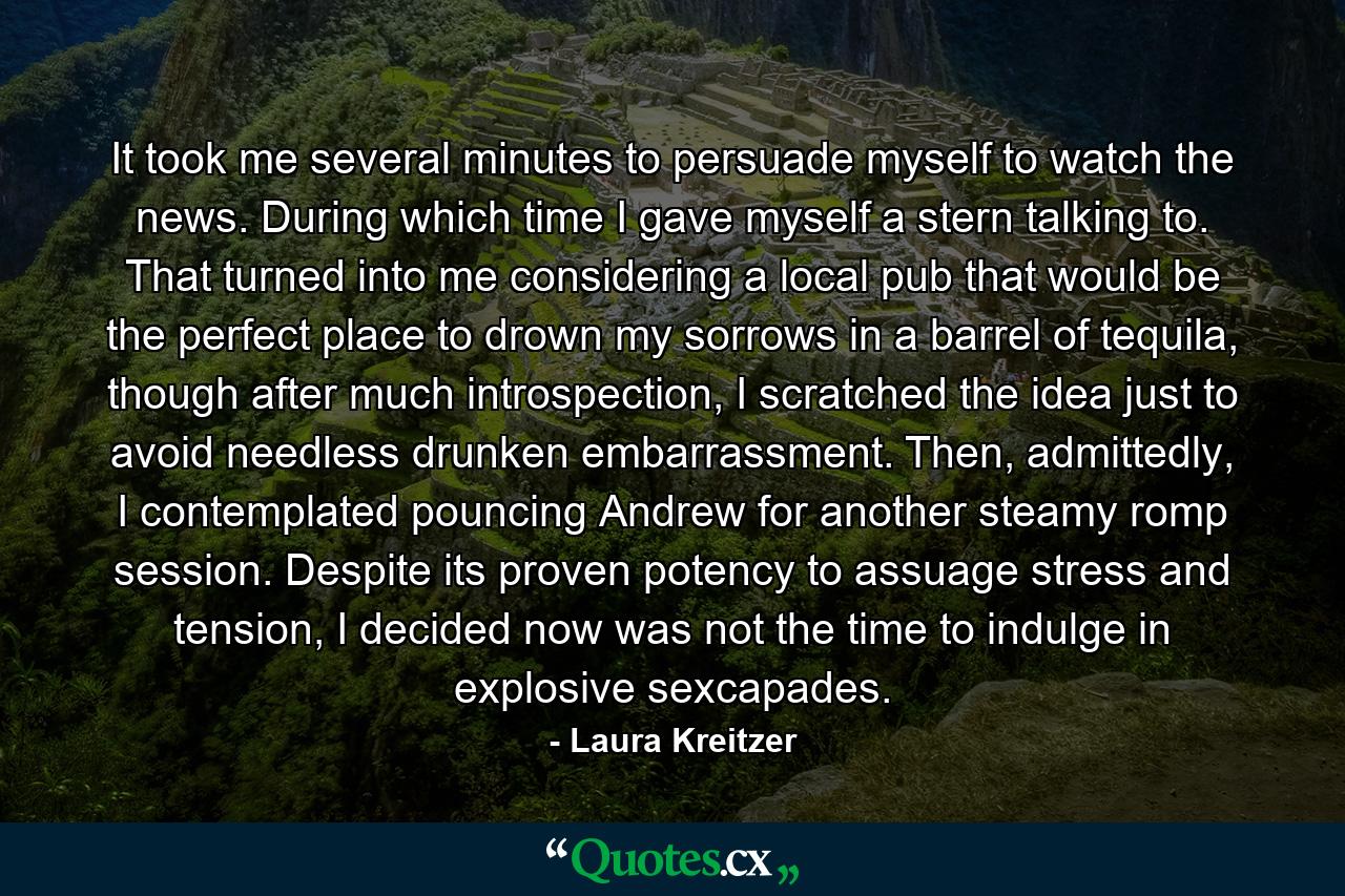 It took me several minutes to persuade myself to watch the news. During which time I gave myself a stern talking to. That turned into me considering a local pub that would be the perfect place to drown my sorrows in a barrel of tequila, though after much introspection, I scratched the idea just to avoid needless drunken embarrassment. Then, admittedly, I contemplated pouncing Andrew for another steamy romp session. Despite its proven potency to assuage stress and tension, I decided now was not the time to indulge in explosive sexcapades. - Quote by Laura Kreitzer