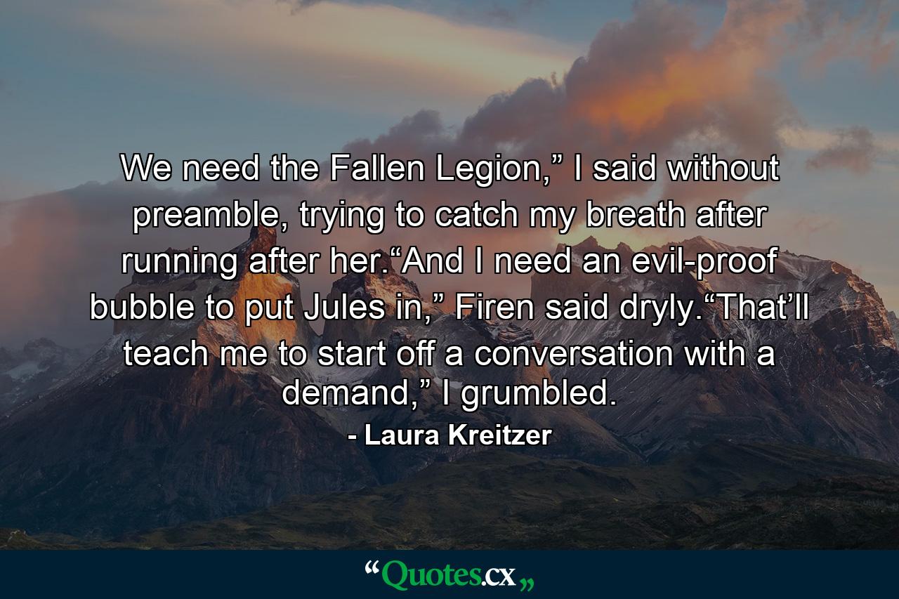 We need the Fallen Legion,” I said without preamble, trying to catch my breath after running after her.“And I need an evil-proof bubble to put Jules in,” Firen said dryly.“That’ll teach me to start off a conversation with a demand,” I grumbled. - Quote by Laura Kreitzer