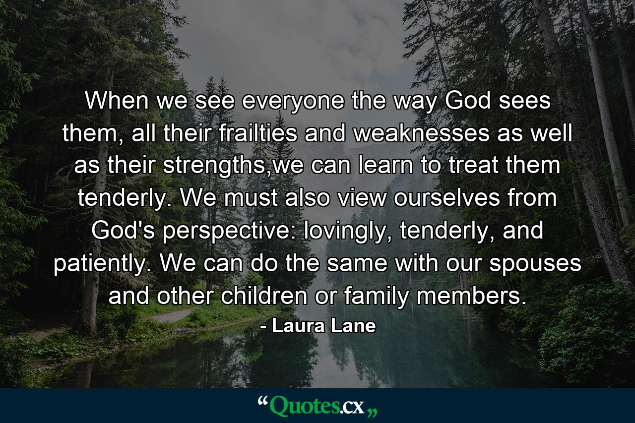 When we see everyone the way God sees them, all their frailties and weaknesses as well as their strengths,we can learn to treat them tenderly. We must also view ourselves from God's perspective: lovingly, tenderly, and patiently. We can do the same with our spouses and other children or family members. - Quote by Laura Lane