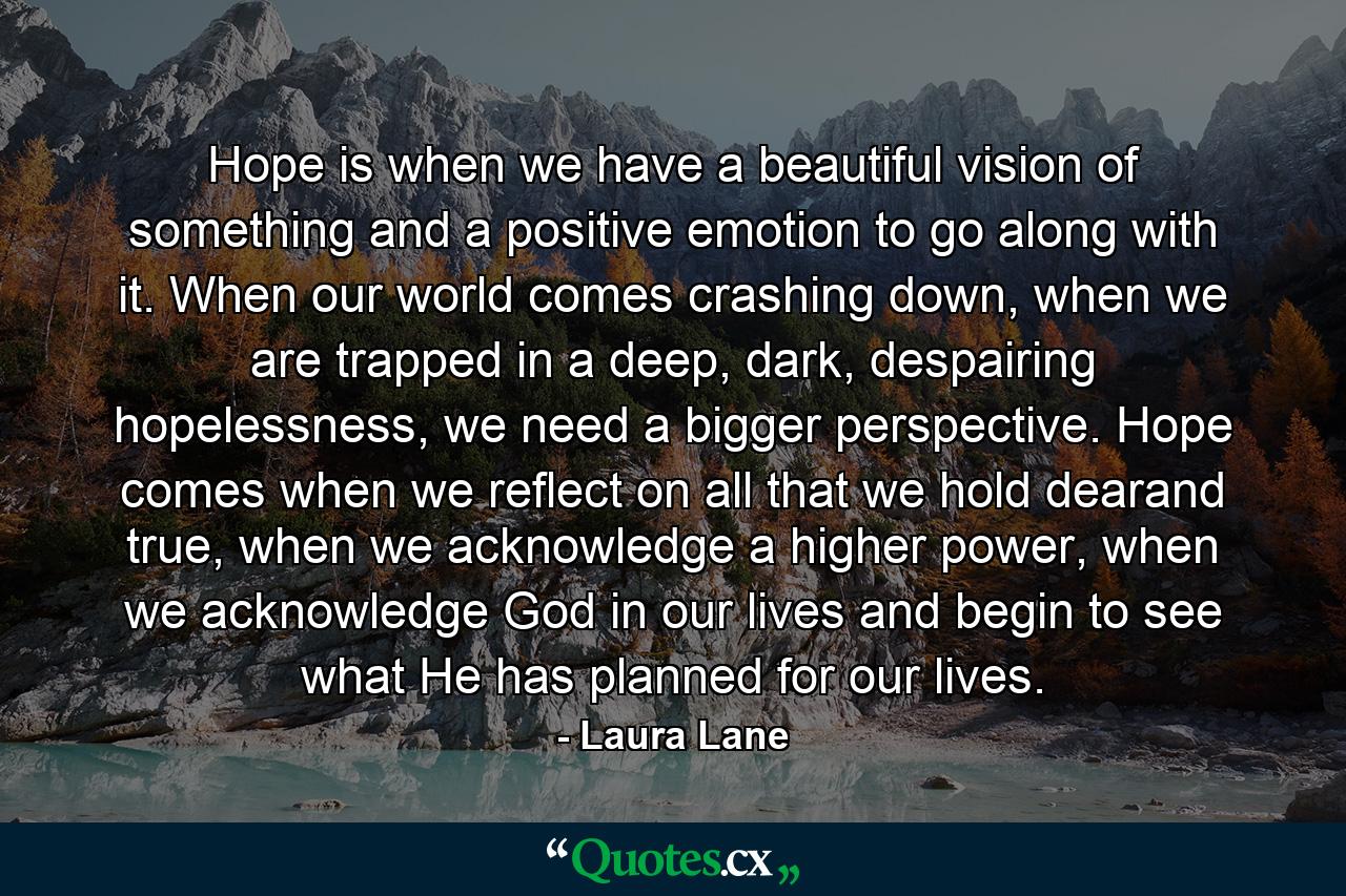 Hope is when we have a beautiful vision of something and a positive emotion to go along with it. When our world comes crashing down, when we are trapped in a deep, dark, despairing hopelessness, we need a bigger perspective. Hope comes when we reflect on all that we hold dearand true, when we acknowledge a higher power, when we acknowledge God in our lives and begin to see what He has planned for our lives. - Quote by Laura Lane