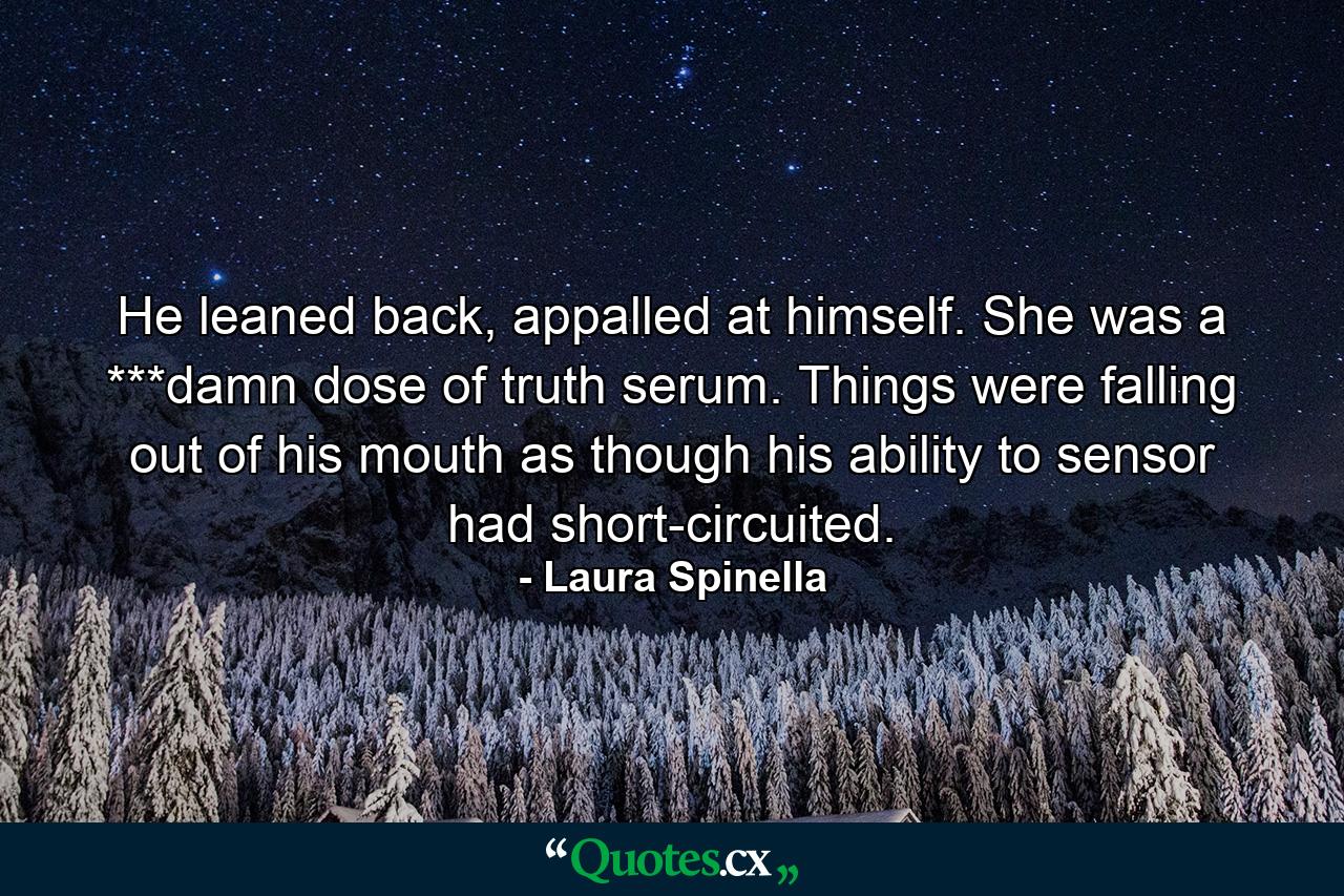 He leaned back, appalled at himself. She was a ***damn dose of truth serum. Things were falling out of his mouth as though his ability to sensor had short-circuited. - Quote by Laura Spinella