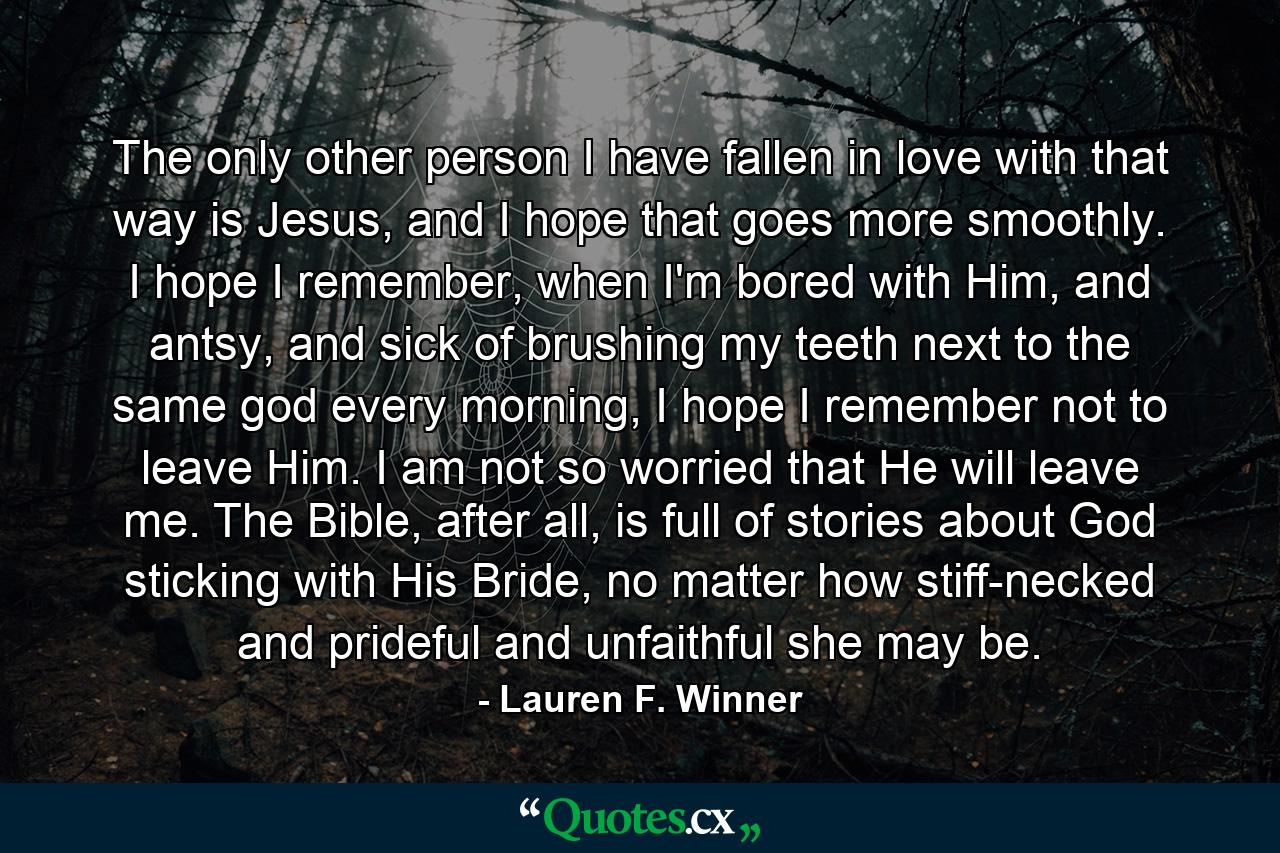 The only other person I have fallen in love with that way is Jesus, and I hope that goes more smoothly. I hope I remember, when I'm bored with Him, and antsy, and sick of brushing my teeth next to the same god every morning, I hope I remember not to leave Him. I am not so worried that He will leave me. The Bible, after all, is full of stories about God sticking with His Bride, no matter how stiff-necked and prideful and unfaithful she may be. - Quote by Lauren F. Winner