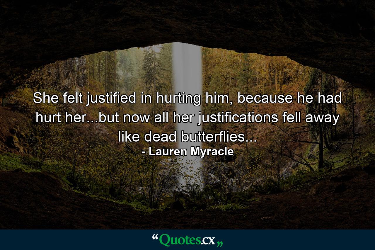 She felt justified in hurting him, because he had hurt her...but now all her justifications fell away like dead butterflies... - Quote by Lauren Myracle