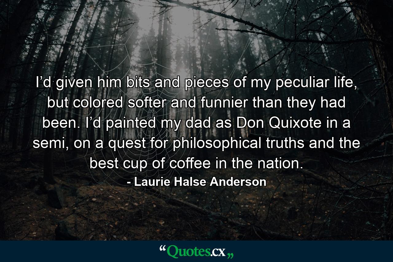 I’d given him bits and pieces of my peculiar life, but colored softer and funnier than they had been. I’d painted my dad as Don Quixote in a semi, on a quest for philosophical truths and the best cup of coffee in the nation. - Quote by Laurie Halse Anderson