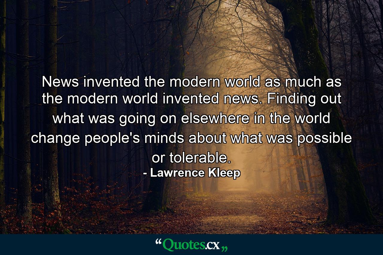 News invented the modern world as much as the modern world invented news. Finding out what was going on elsewhere in the world change people's minds about what was possible or tolerable. - Quote by Lawrence Kleep