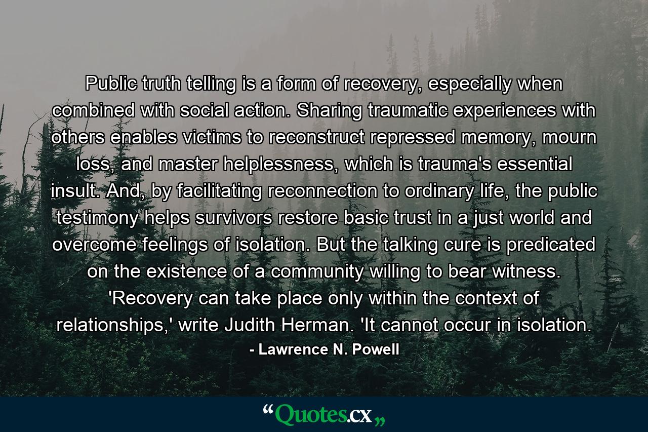 Public truth telling is a form of recovery, especially when combined with social action. Sharing traumatic experiences with others enables victims to reconstruct repressed memory, mourn loss, and master helplessness, which is trauma's essential insult. And, by facilitating reconnection to ordinary life, the public testimony helps survivors restore basic trust in a just world and overcome feelings of isolation. But the talking cure is predicated on the existence of a community willing to bear witness. 'Recovery can take place only within the context of relationships,' write Judith Herman. 'It cannot occur in isolation. - Quote by Lawrence N. Powell