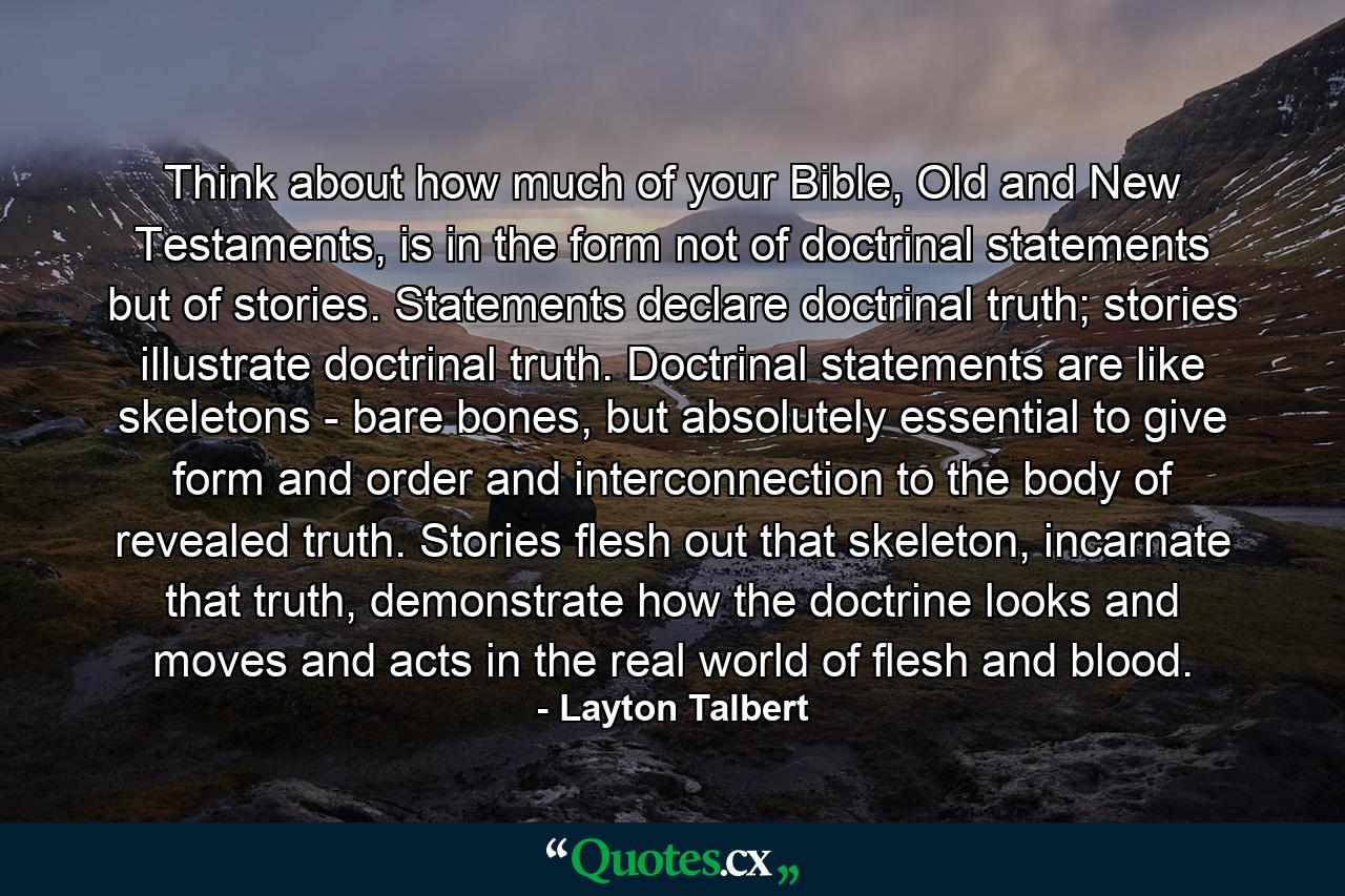 Think about how much of your Bible, Old and New Testaments, is in the form not of doctrinal statements but of stories. Statements declare doctrinal truth; stories illustrate doctrinal truth. Doctrinal statements are like skeletons - bare bones, but absolutely essential to give form and order and interconnection to the body of revealed truth. Stories flesh out that skeleton, incarnate that truth, demonstrate how the doctrine looks and moves and acts in the real world of flesh and blood. - Quote by Layton Talbert