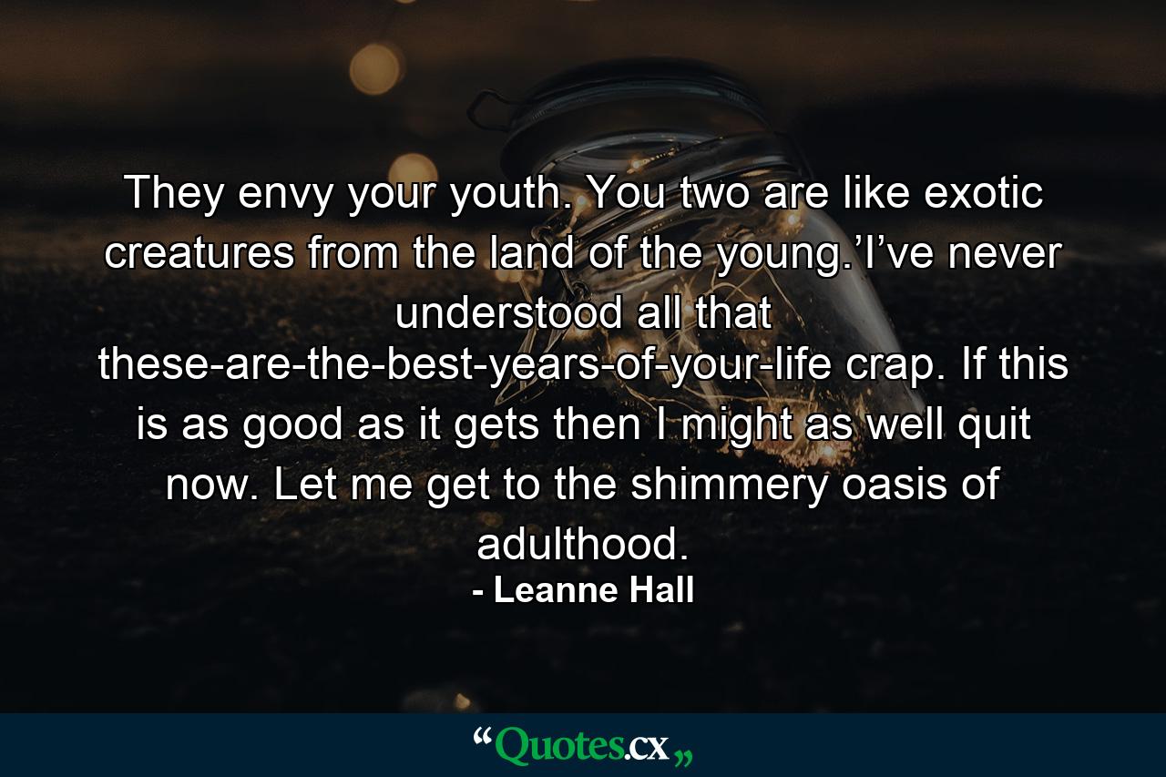 They envy your youth. You two are like exotic creatures from the land of the young.’I’ve never understood all that these-are-the-best-years-of-your-life crap. If this is as good as it gets then I might as well quit now. Let me get to the shimmery oasis of adulthood. - Quote by Leanne Hall