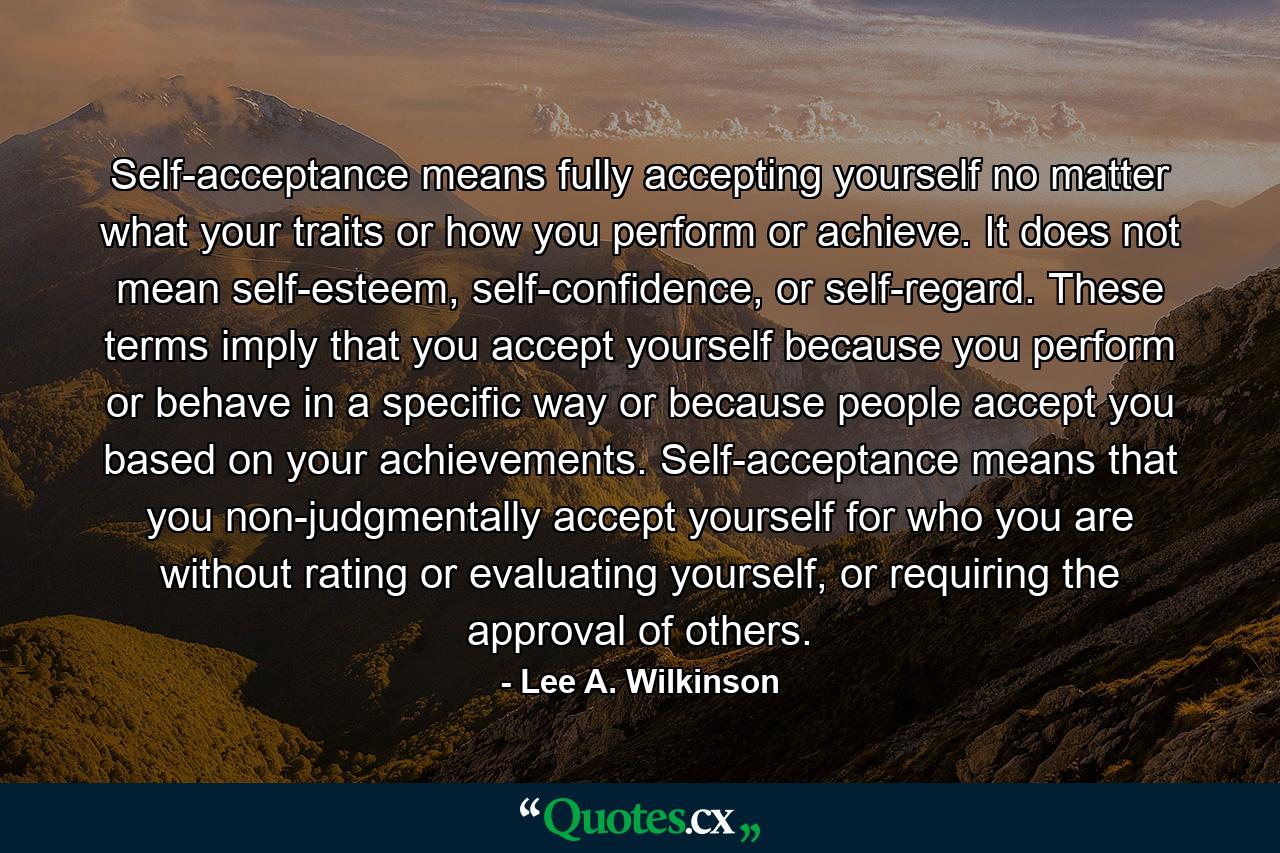 Self-acceptance means fully accepting yourself no matter what your traits or how you perform or achieve. It does not mean self-esteem, self-confidence, or self-regard. These terms imply that you accept yourself because you perform or behave in a specific way or because people accept you based on your achievements. Self-acceptance means that you non-judgmentally accept yourself for who you are without rating or evaluating yourself, or requiring the approval of others. - Quote by Lee A. Wilkinson