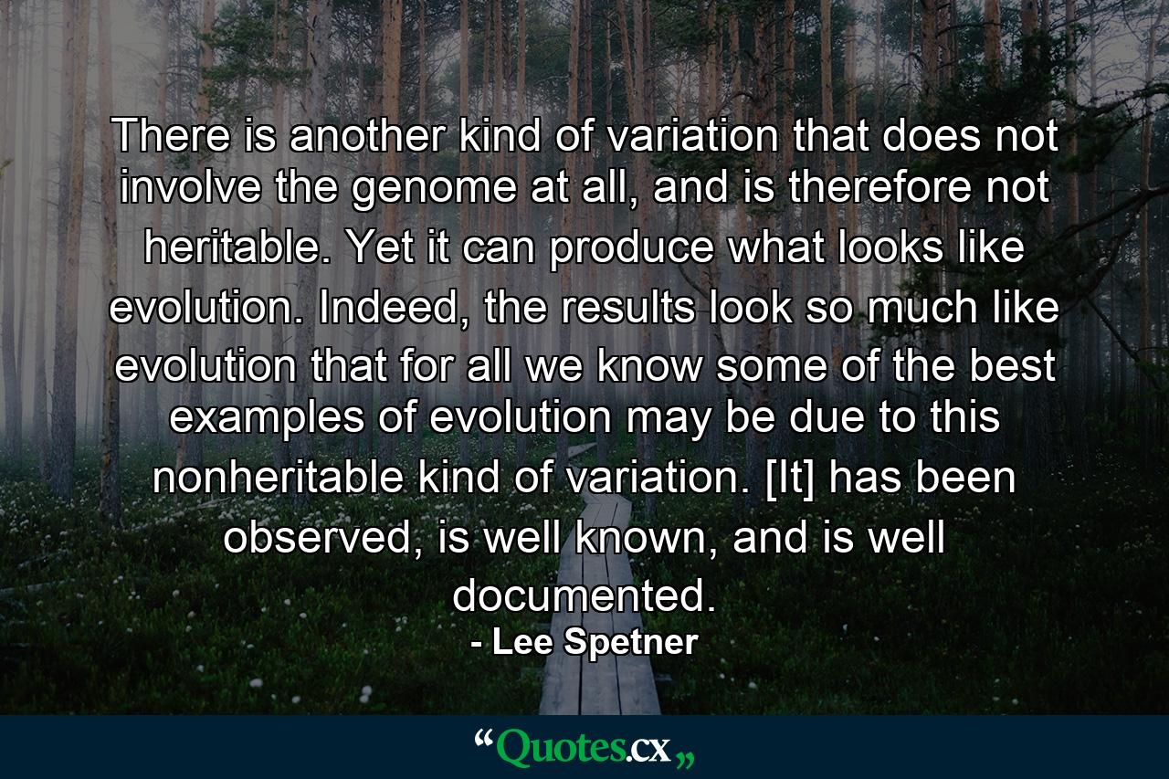 There is another kind of variation that does not involve the genome at all, and is therefore not heritable. Yet it can produce what looks like evolution. Indeed, the results look so much like evolution that for all we know some of the best examples of evolution may be due to this nonheritable kind of variation. [It] has been observed, is well known, and is well documented. - Quote by Lee Spetner