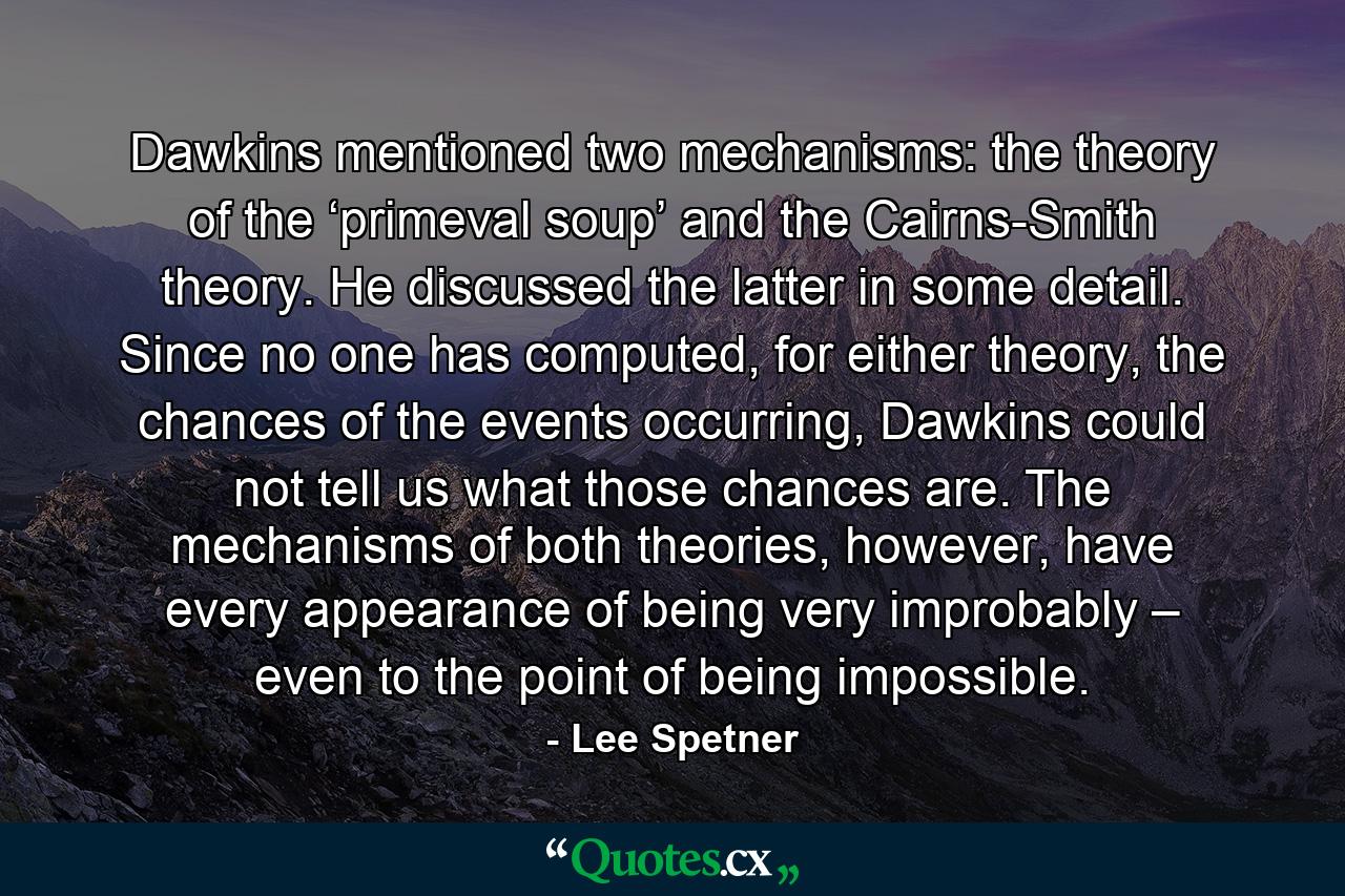 Dawkins mentioned two mechanisms: the theory of the ‘primeval soup’ and the Cairns-Smith theory. He discussed the latter in some detail. Since no one has computed, for either theory, the chances of the events occurring, Dawkins could not tell us what those chances are. The mechanisms of both theories, however, have every appearance of being very improbably – even to the point of being impossible. - Quote by Lee Spetner