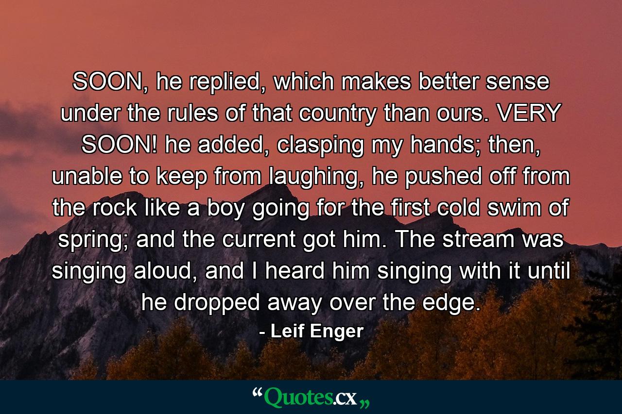 SOON, he replied, which makes better sense under the rules of that country than ours. VERY SOON! he added, clasping my hands; then, unable to keep from laughing, he pushed off from the rock like a boy going for the first cold swim of spring; and the current got him. The stream was singing aloud, and I heard him singing with it until he dropped away over the edge. - Quote by Leif Enger