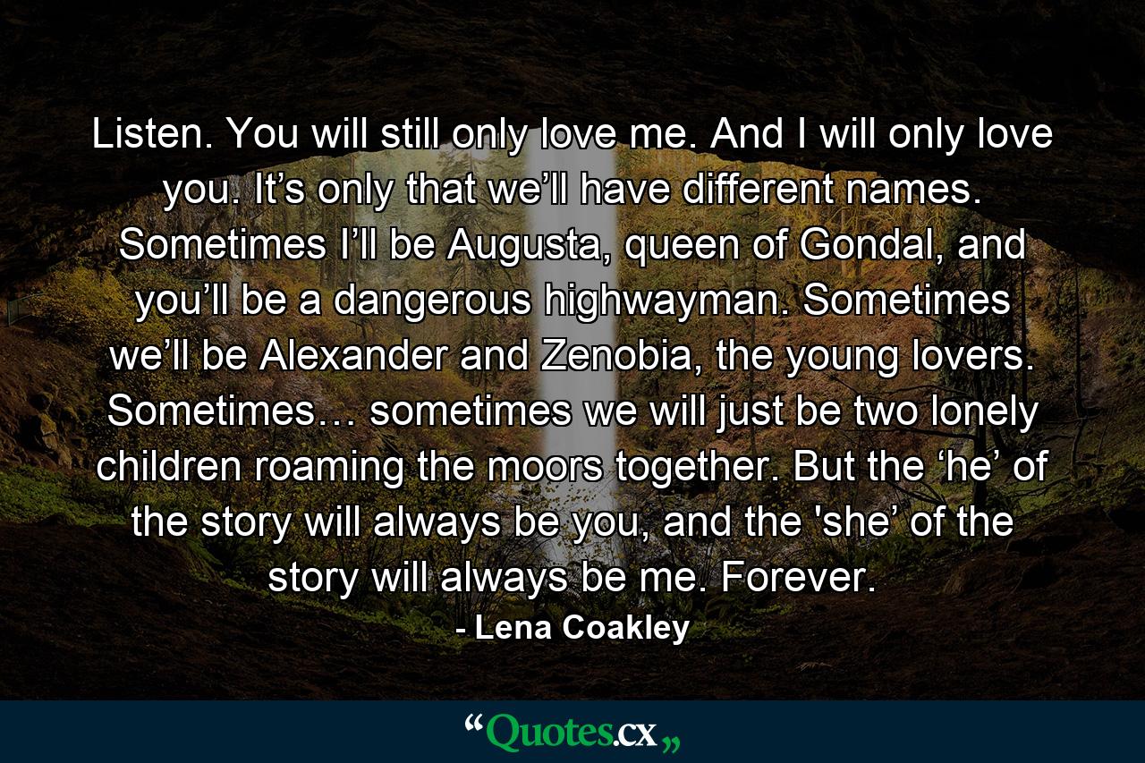 Listen. You will still only love me. And I will only love you. It’s only that we’ll have different names. Sometimes I’ll be Augusta, queen of Gondal, and you’ll be a dangerous highwayman. Sometimes we’ll be Alexander and Zenobia, the young lovers. Sometimes… sometimes we will just be two lonely children roaming the moors together. But the ‘he’ of the story will always be you, and the 'she’ of the story will always be me. Forever. - Quote by Lena Coakley