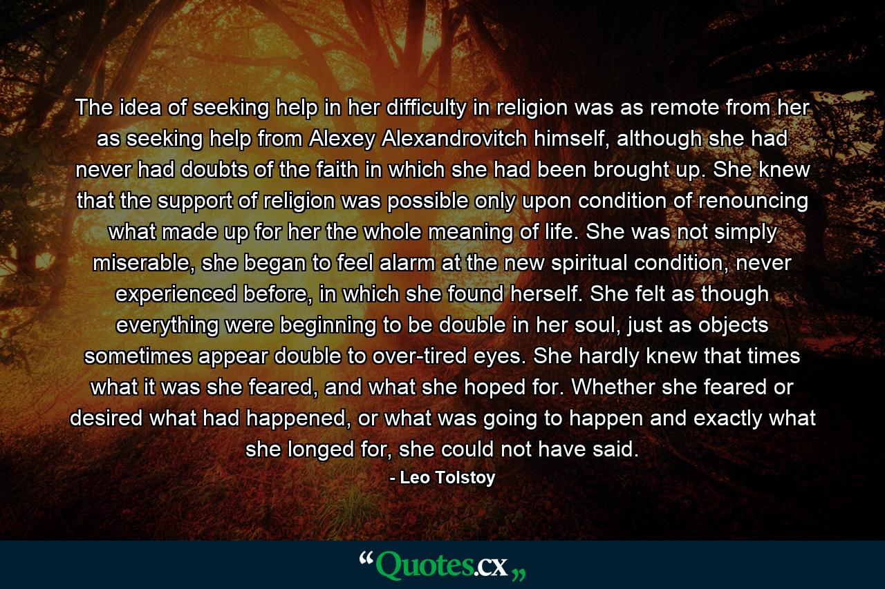 The idea of seeking help in her difficulty in religion was as remote from her as seeking help from Alexey Alexandrovitch himself, although she had never had doubts of the faith in which she had been brought up. She knew that the support of religion was possible only upon condition of renouncing what made up for her the whole meaning of life. She was not simply miserable, she began to feel alarm at the new spiritual condition, never experienced before, in which she found herself. She felt as though everything were beginning to be double in her soul, just as objects sometimes appear double to over-tired eyes. She hardly knew that times what it was she feared, and what she hoped for. Whether she feared or desired what had happened, or what was going to happen and exactly what she longed for, she could not have said. - Quote by Leo Tolstoy