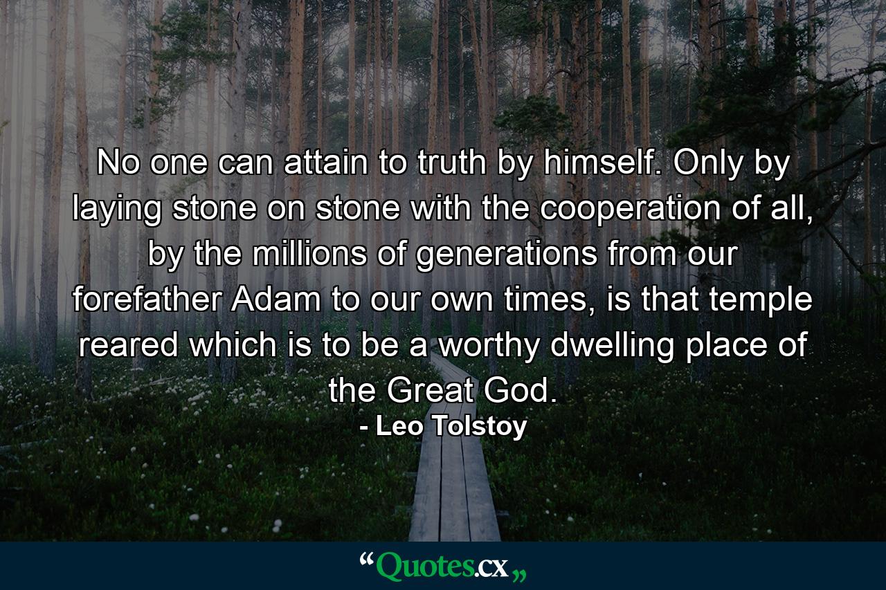 No one can attain to truth by himself. Only by laying stone on stone with the cooperation of all, by the millions of generations from our forefather Adam to our own times, is that temple reared which is to be a worthy dwelling place of the Great God. - Quote by Leo Tolstoy