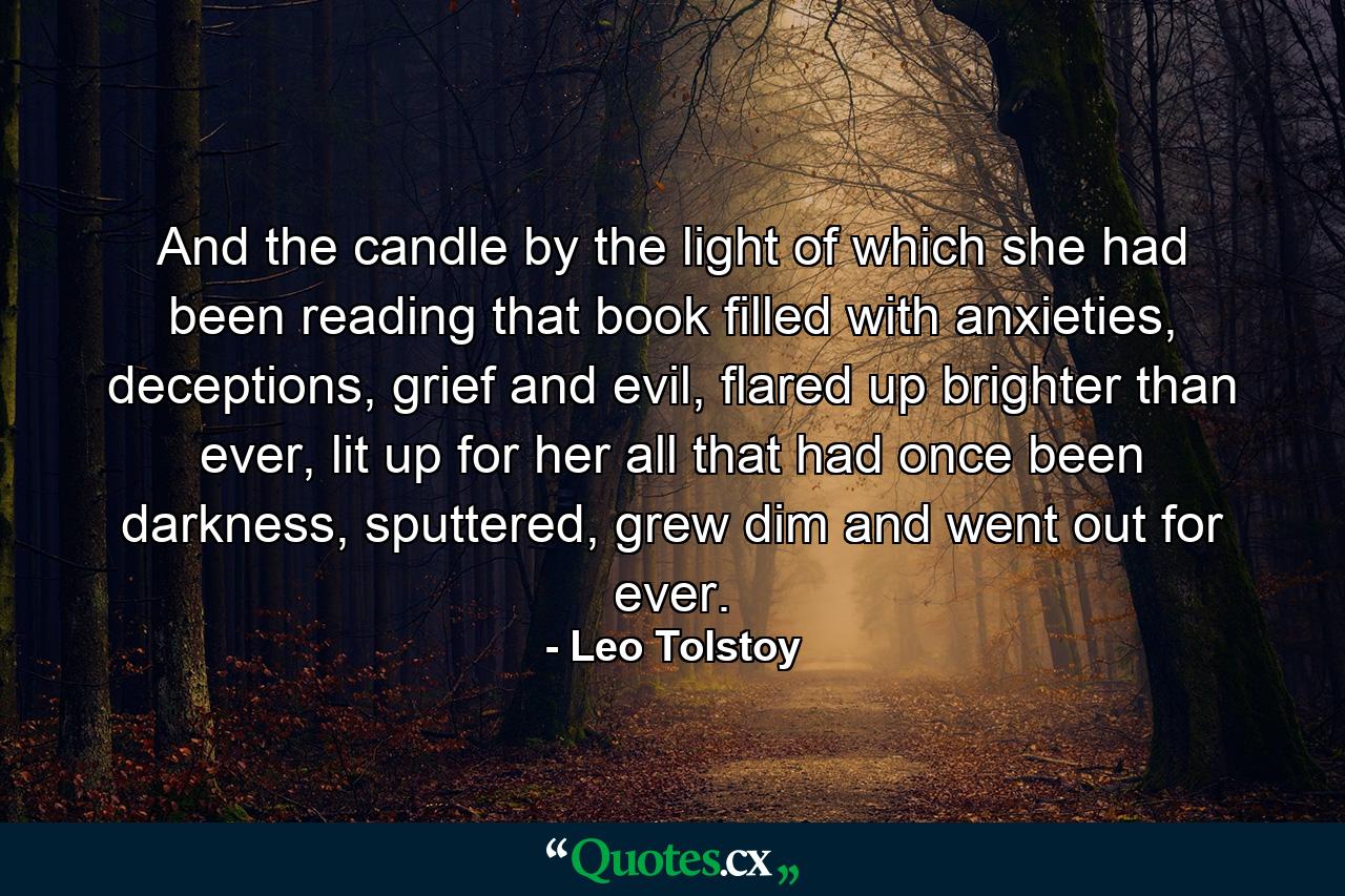 And the candle by the light of which she had been reading that book filled with anxieties, deceptions, grief and evil, flared up brighter than ever, lit up for her all that had once been darkness, sputtered, grew dim and went out for ever. - Quote by Leo Tolstoy