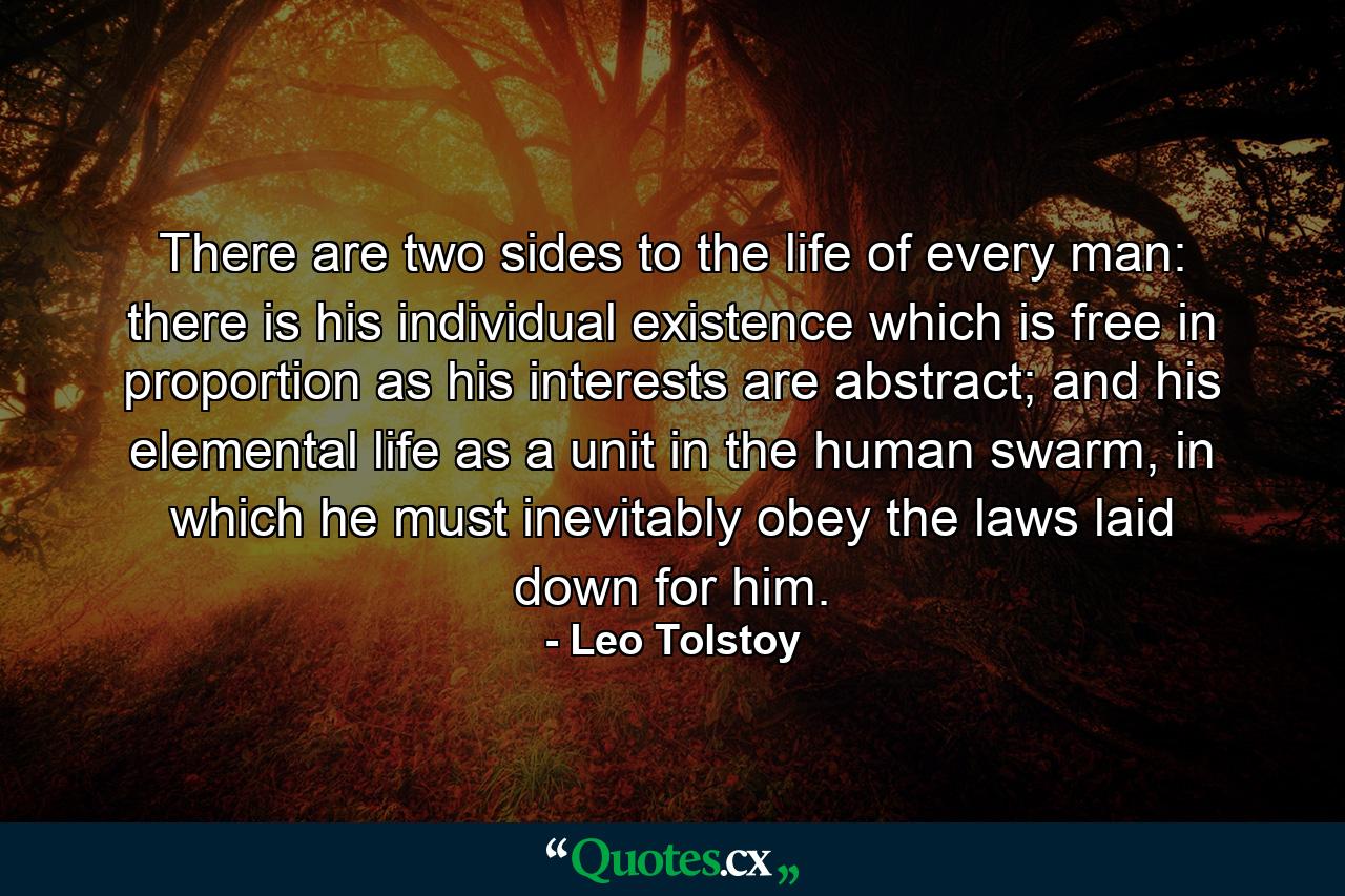 There are two sides to the life of every man: there is his individual existence which is free in proportion as his interests are abstract; and his elemental life as a unit in the human swarm, in which he must inevitably obey the laws laid down for him. - Quote by Leo Tolstoy