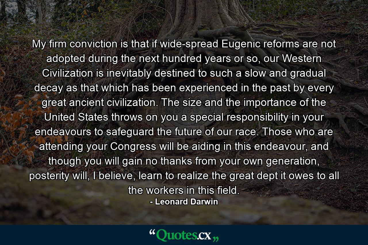 My firm conviction is that if wide-spread Eugenic reforms are not adopted during the next hundred years or so, our Western Civilization is inevitably destined to such a slow and gradual decay as that which has been experienced in the past by every great ancient civilization. The size and the importance of the United States throws on you a special responsibility in your endeavours to safeguard the future of our race. Those who are attending your Congress will be aiding in this endeavour, and though you will gain no thanks from your own generation, posterity will, I believe, learn to realize the great dept it owes to all the workers in this field. - Quote by Leonard Darwin