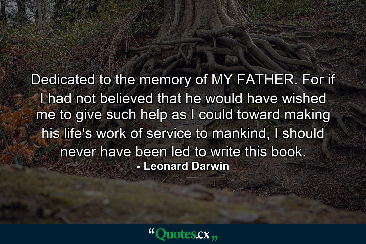 Dedicated to the memory of MY FATHER. For if I had not believed that he would have wished me to give such help as I could toward making his life's work of service to mankind, I should never have been led to write this book. - Quote by Leonard Darwin