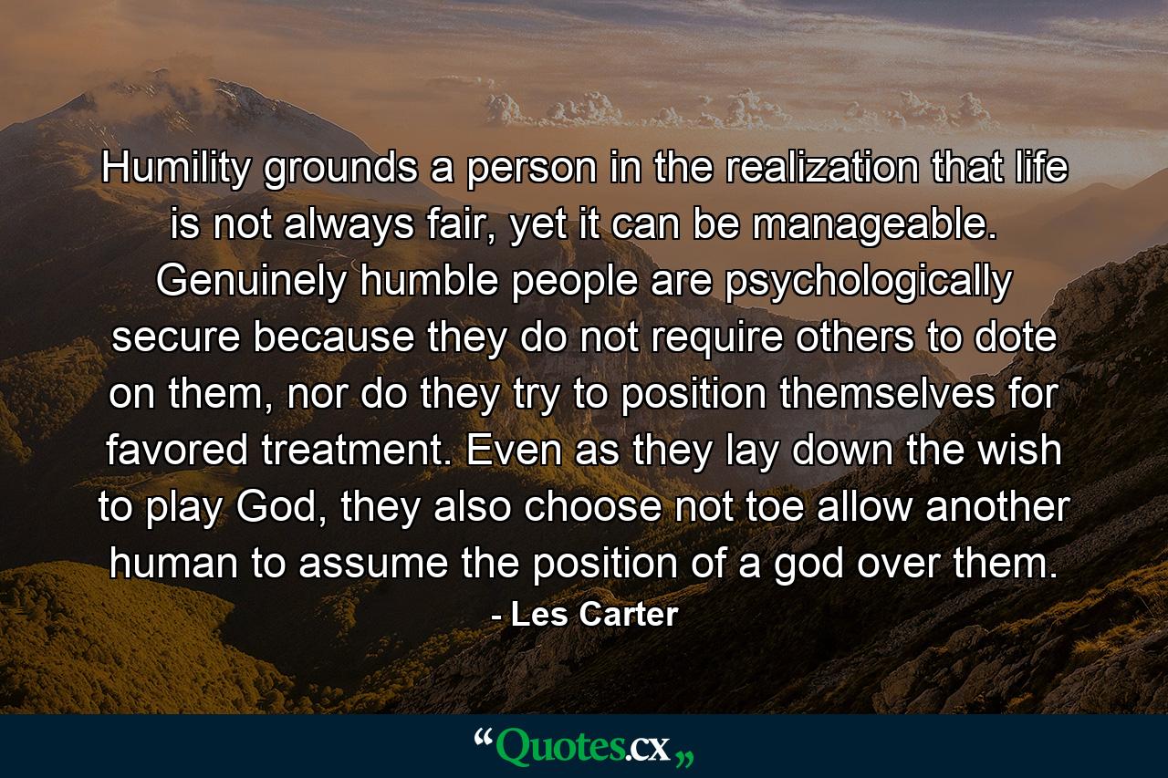 Humility grounds a person in the realization that life is not always fair, yet it can be manageable. Genuinely humble people are psychologically secure because they do not require others to dote on them, nor do they try to position themselves for favored treatment. Even as they lay down the wish to play God, they also choose not toe allow another human to assume the position of a god over them. - Quote by Les Carter