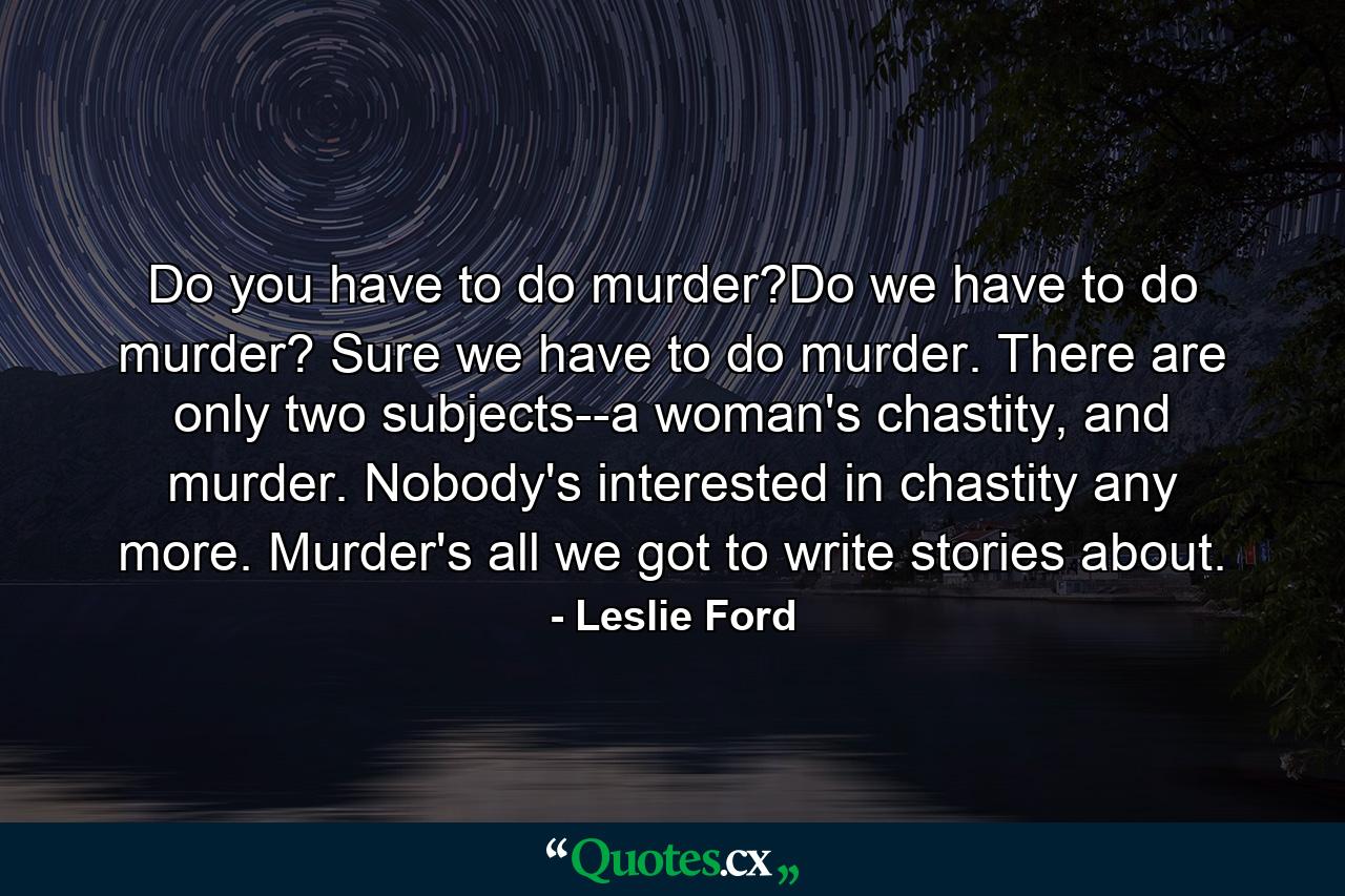 Do you have to do murder?Do we have to do murder? Sure we have to do murder. There are only two subjects--a woman's chastity, and murder. Nobody's interested in chastity any more. Murder's all we got to write stories about. - Quote by Leslie Ford