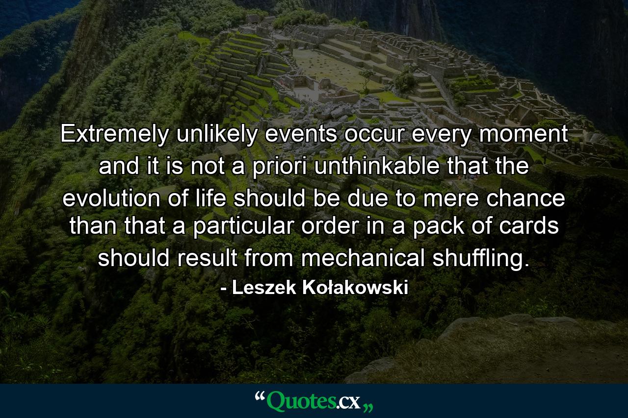 Extremely unlikely events occur every moment and it is not a priori unthinkable that the evolution of life should be due to mere chance than that a particular order in a pack of cards should result from mechanical shuffling. - Quote by Leszek Kołakowski