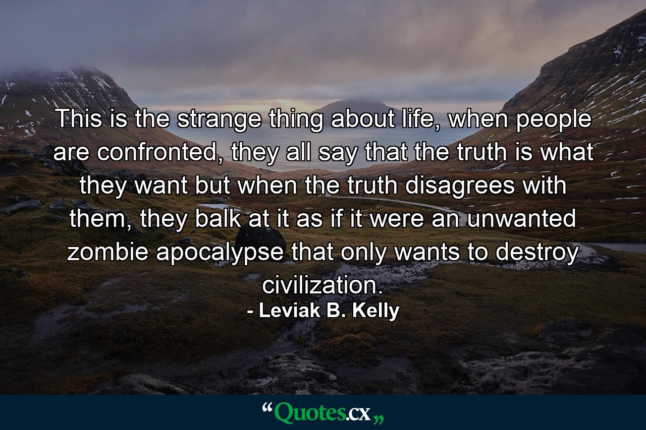 This is the strange thing about life, when people are confronted, they all say that the truth is what they want but when the truth disagrees with them, they balk at it as if it were an unwanted zombie apocalypse that only wants to destroy civilization. - Quote by Leviak B. Kelly