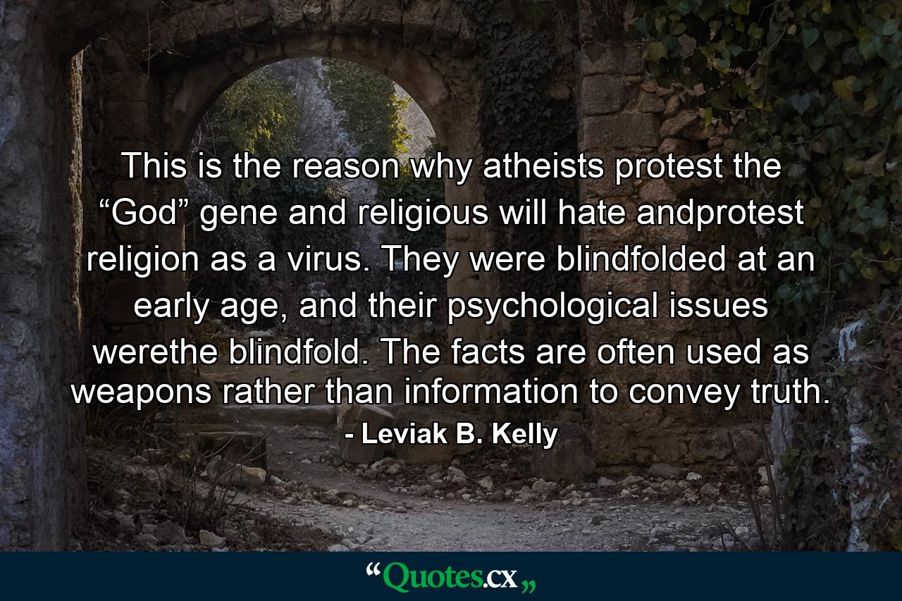 This is the reason why atheists protest the “God” gene and religious will hate andprotest religion as a virus. They were blindfolded at an early age, and their psychological issues werethe blindfold. The facts are often used as weapons rather than information to convey truth. - Quote by Leviak B. Kelly